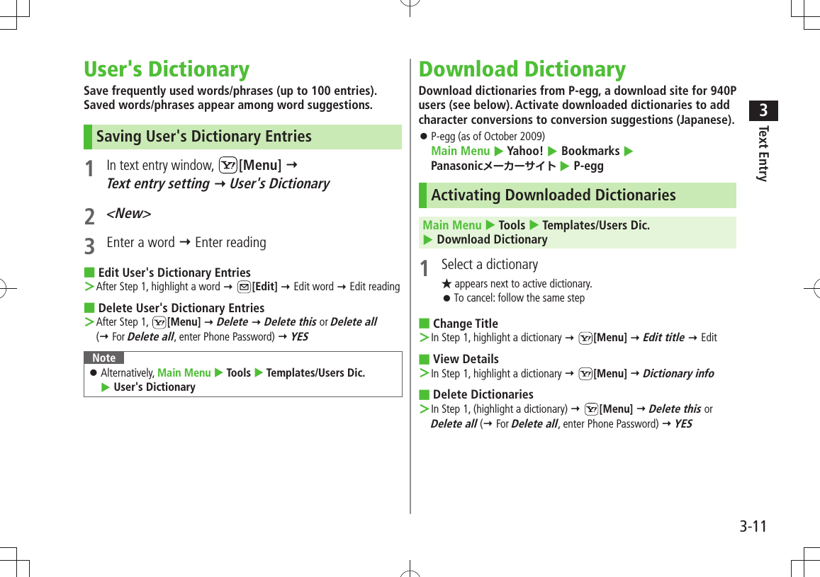 Text Entry33-11User&apos;s DictionarySave frequently used words/phrases (up to 100 entries). Saved words/phrases appear among word suggestions.Saving User&apos;s Dictionary Entries1 In text entry window, [Menu]   Text entry setting  User&apos;s Dictionary2 &lt;New&gt;3  Enter a word  Enter readingEdit User&apos;s Dictionary Entries ■After Step 1, highlight a word ＞  [Edit]  Edit word  Edit readingDelete User&apos;s Dictionary Entries ■After Step 1,  ＞[Menu]  Delete  Delete this or Delete all  ( For Delete all, enter Phone Password)  YESNoteAlternatively,  󱛠Main Menu  Tools  Templates/Users Dic.   User&apos;s DictionaryDownload DictionaryDownload dictionaries from P-egg, a download site for 940P users (see below). Activate downloaded dictionaries to add character conversions to conversion suggestions (Japanese).P-egg (as of October 2009)  󱛠Main Menu  Yahoo!  Bookmarks   Panasonicメーカーサイト  P-eggActivating Downloaded DictionariesMain Menu  Tools  Templates/Users Dic.   Download Dictionary1  Select a dictionary★ appears next to active dictionary.To cancel: follow the same step 󱛠Change Title ■In Step 1, highlight a dictionary ＞  [Menu]  Edit title  EditView Details ■In Step 1, highlight a dictionary ＞  [Menu]  Dictionary infoDelete Dictionaries ■In Step 1, (highlight a dictionary) ＞  [Menu]  Delete this or  Delete all ( For Delete all, enter Phone Password)  YES