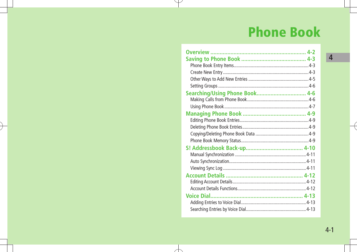 44-1Phone BookOverview .............................................................. 4-2Saving to Phone Book .......................................... 4-3Phone Book Entry Items ..............................................................4-3Create New Entry .......................................................................4-3Other Ways to Add New Entries ..................................................4-5Setting Groups ...........................................................................4-6Searching/Using Phone Book ................................ 4-6Making Calls from Phone Book ...................................................4-6Using Phone Book ......................................................................4-7Managing Phone Book ......................................... 4-9Editing Phone Book Entries .........................................................4-9Deleting Phone Book Entries .......................................................4-9Copying/Deleting Phone Book Data ............................................4-9Phone Book Memory Status ........................................................4-9S! Addressbook Back-up..................................... 4-10Manual Synchronization ...........................................................4-11Auto Synchronization ................................................................4-11Viewing Sync Log .....................................................................4-11Account Details .................................................. 4-12Editing Account Details .............................................................4-12Account Details Functions .........................................................4-12Voice Dial ............................................................ 4-13Adding Entries to Voice Dial ......................................................4-13Searching Entries by Voice Dial ..................................................4-13