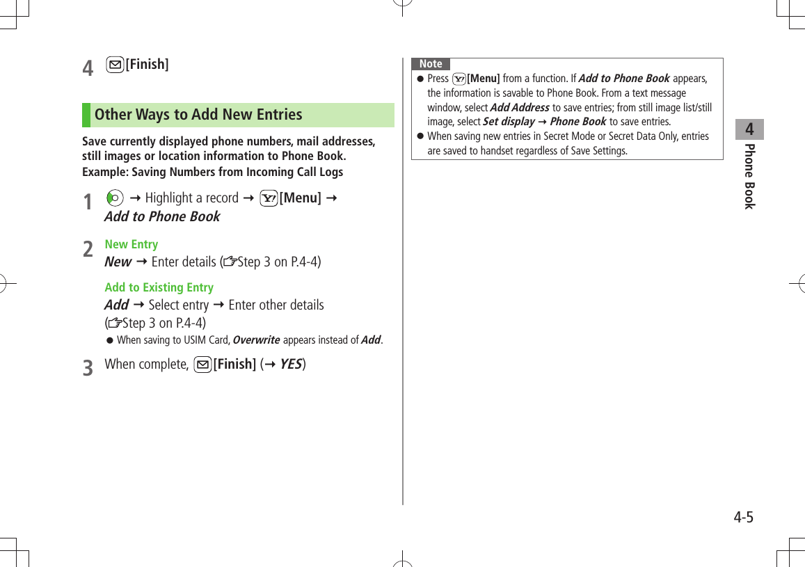 Phone Book44-54 [Finish]Other Ways to Add New EntriesSave currently displayed phone numbers, mail addresses, still images or location information to Phone Book.Example: Saving Numbers from Incoming Call Logs1    Highlight a record  [Menu]   Add to Phone Book2 New EntryNew  Enter details ( Step 3 on P.4-4)  Add to Existing EntryAdd  Select entry  Enter other details  (Step 3 on P.4-4)When saving to USIM Card,  󱛠Overwrite appears instead of Add.3 When complete,  [Finish] ( YES)NotePress  󱛠[Menu] from a function. If Add to Phone Book appears, the information is savable to Phone Book. From a text message window, select Add Address to save entries; from still image list/still image, select Set display  Phone Book to save entries.When saving new entries in Secret Mode or Secret Data Only, entries  󱛠are saved to handset regardless of Save Settings.