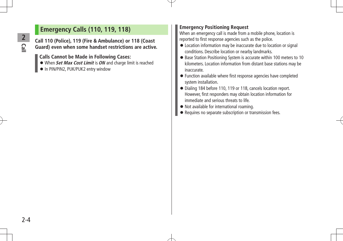 Call22-4Emergency Calls (110, 119, 118)Call 110 (Police), 119 (Fire &amp; Ambulance) or 118 (Coast Guard) even when some handset restrictions are active.Calls Cannot be Made in Following Cases:When  󱛠Set Max Cost Limit is ON and charge limit is reachedIn PIN/PIN2, PUK/PUK2 entry window 󱛠Emergency Positioning RequestWhen an emergency call is made from a mobile phone, location is reported to first response agencies such as the police.Location information may be inaccurate due to location or signal  󱛠conditions. Describe location or nearby landmarks.Base Station Positioning System is accurate within 100 meters to 10  󱛠kilometers. Location information from distant base stations may be inaccurate.Function available where first response agencies have completed  󱛠system installation.Dialing 184 before 110, 119 or 118, cancels location report.  󱛠However, first responders may obtain location information for immediate and serious threats to life.Not available for international roaming. 󱛠Requires no separate subscription or transmission fees. 󱛠