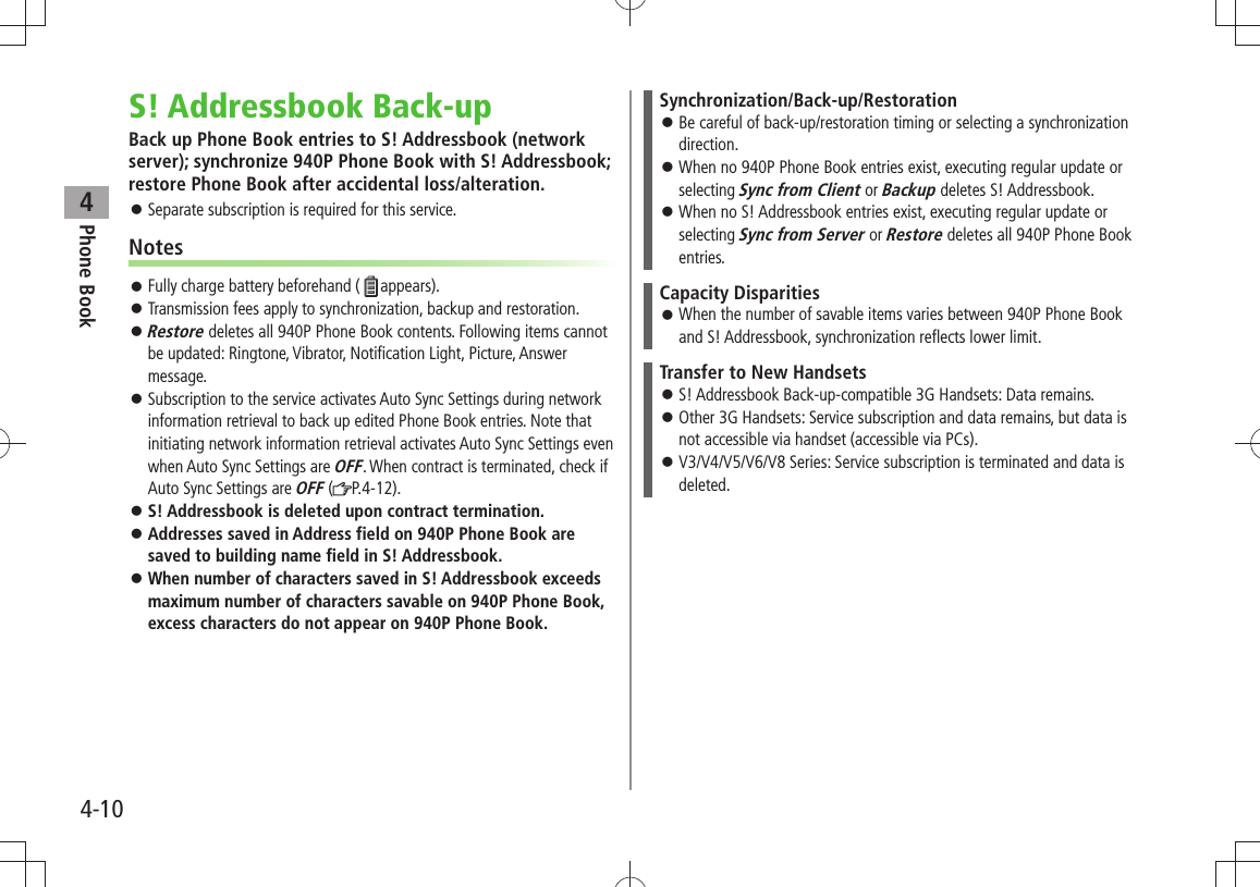 Phone Book44-10S! Addressbook Back-upBack up Phone Book entries to S! Addressbook (network server); synchronize 940P Phone Book with S! Addressbook; restore Phone Book after accidental loss/alteration.Separate subscription is required for this service. 󱛠NotesFully charge battery beforehand ( 󱛠appears).Transmission fees apply to synchronization, backup and restoration. 󱛠Restore 󱛠 deletes all 940P Phone Book contents. Following items cannot be updated: Ringtone, Vibrator, Notification Light, Picture, Answer message.Subscription to the service activates Auto Sync Settings during network  󱛠information retrieval to back up edited Phone Book entries. Note that initiating network information retrieval activates Auto Sync Settings even when Auto Sync Settings are OFF. When contract is terminated, check if Auto Sync Settings are OFF ( P.4-12). S! Addressbook is deleted upon contract termination. 󱛠Addresses saved in Address field on 940P Phone Book are  󱛠saved to building name field in S! Addressbook.When number of characters saved in S! Addressbook exceeds  󱛠maximum number of characters savable on 940P Phone Book, excess characters do not appear on 940P Phone Book.Synchronization/Back-up/RestorationBe careful of back-up/restoration timing or selecting a synchronization  󱛠direction.When no 940P Phone Book entries exist, executing regular update or  󱛠selecting Sync from Client or Backup deletes S! Addressbook.When no S! Addressbook entries exist, executing regular update or  󱛠selecting Sync from Server or Restore deletes all 940P Phone Book entries.Capacity DisparitiesWhen the number of savable items varies between 940P Phone Book  󱛠and S! Addressbook, synchronization reflects lower limit.Transfer to New HandsetsS! Addressbook Back-up-compatible 3G Handsets: Data remains. 󱛠Other 3G Handsets: Service subscription and data remains, but data is  󱛠not accessible via handset (accessible via PCs).V3/V4/V5/V6/V8 Series: Service subscription is terminated and data is  󱛠deleted.