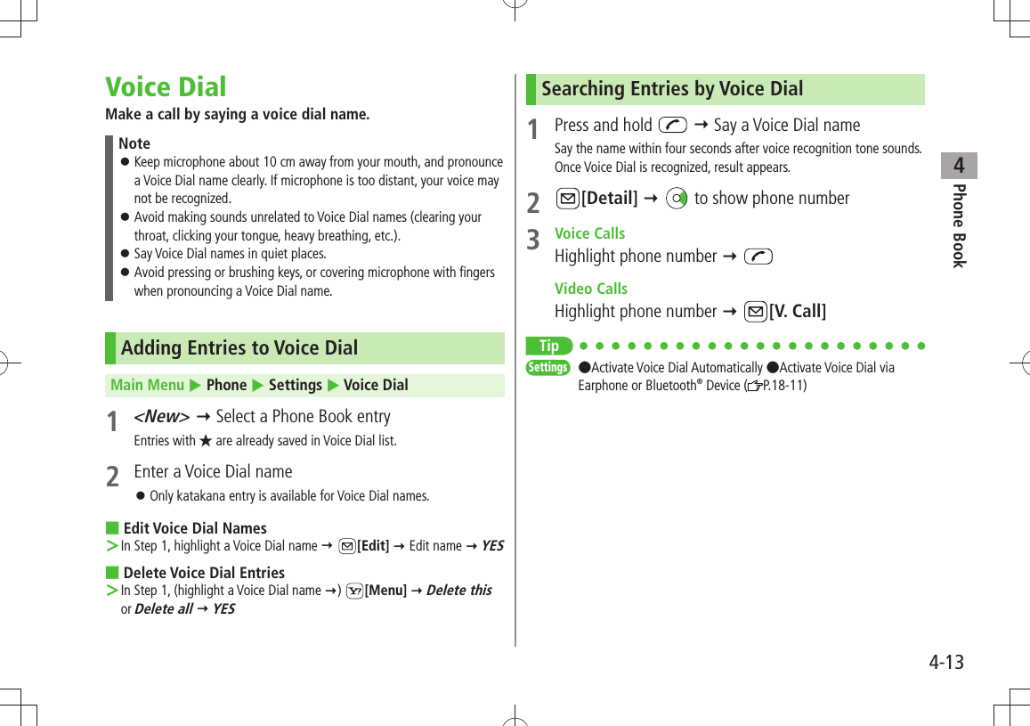 Phone Book44-13Voice DialMake a call by saying a voice dial name.NoteKeep microphone about 10 cm away from your mouth, and pronounce  󱛠a Voice Dial name clearly. If microphone is too distant, your voice may not be recognized.Avoid making sounds unrelated to Voice Dial names (clearing your  󱛠throat, clicking your tongue, heavy breathing, etc.).Say Voice Dial names in quiet places. 󱛠Avoid pressing or brushing keys, or covering microphone with fingers  󱛠when pronouncing a Voice Dial name.Adding Entries to Voice DialMain Menu  Phone  Settings  Voice Dial1 &lt;New&gt;  Select a Phone Book entryEntries with ★ are already saved in Voice Dial list.2  Enter a Voice Dial nameOnly katakana entry is available for Voice Dial names. 󱛠Edit Voice Dial Names ■In Step 1, highlight a Voice Dial name  ＞ [Edit]  Edit name  YESDelete Voice Dial Entries ■In Step 1, (highlight a Voice Dial name  ＞)  [Menu]  Delete this or Delete all  YESSearching Entries by Voice Dial1  Press and hold    Say a Voice Dial nameSay the name within four seconds after voice recognition tone sounds.Once Voice Dial is recognized, result appears.2 [Detail]    to show phone number3 Voice CallsHighlight phone number   Video CallsHighlight phone number  [V. Call]TipSettings  ●Activate Voice Dial Automatically ●Activate Voice Dial via Earphone or Bluetooth® Device ( P.18-11)