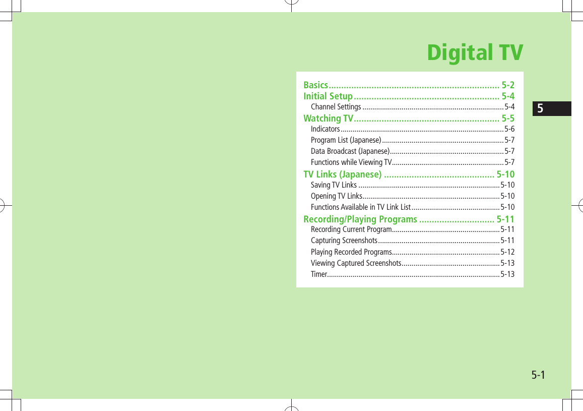 55-1Digital TVBasics .................................................................... 5-2Initial Setup .......................................................... 5-4Channel Settings ........................................................................5-4Watching TV .......................................................... 5-5Indicators ................................................................................... 5-6Program List (Japanese) ..............................................................5-7Data Broadcast (Japanese) ..........................................................5-7Functions while Viewing TV.........................................................5-7TV Links (Japanese) ............................................ 5-10Saving TV Links ........................................................................5-10Opening TV Links ......................................................................5-10Functions Available in TV Link List .............................................5-10Recording/Playing Programs .............................. 5-11Recording Current Program.......................................................5-11Capturing Screenshots ..............................................................5-11Playing Recorded Programs.......................................................5-12Viewing Captured Screenshots ..................................................5-13Timer........................................................................................5-13