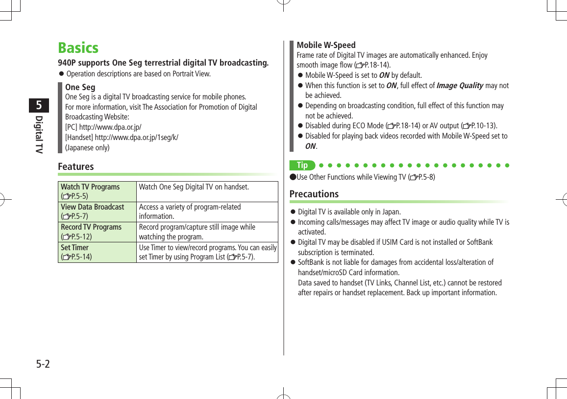 Digital TV5-25Basics940P supports One Seg terrestrial digital TV broadcasting.Operation descriptions are based on Portrait View. 󱛠One SegOne Seg is a digital TV broadcasting service for mobile phones. For more information, visit The Association for Promotion of Digital Broadcasting Website:[PC] http://www.dpa.or.jp/[Handset] http://www.dpa.or.jp/1seg/k/(Japanese only)FeaturesWatch TV Programs (P.5-5)Watch One Seg Digital TV on handset.View Data Broadcast (P.5-7)Access a variety of program-related information.Record TV Programs  (P.5-12)Record program/capture still image while watching the program.Set Timer (P.5-14)Use Timer to view/record programs. You can easily set Timer by using Program List ( P.5-7).Mobile W-SpeedFrame rate of Digital TV images are automatically enhanced. Enjoy smooth image flow ( P.18-14).Mobile W-Speed is set to  󱛠ON by default.When this function is set to  󱛠ON, full effect of Image Quality may not be achieved.Depending on broadcasting condition, full effect of this function may  󱛠not be achieved.Disabled during ECO Mode ( 󱛠P.18-14) or AV output ( P.10-13).Disabled for playing back videos recorded with Mobile W-Speed set to  󱛠ON.Tip ●Use Other Functions while Viewing TV ( P.5-8)PrecautionsDigital TV is available only in Japan. 󱛠Incoming calls/messages may affect TV image or audio quality while TV is  󱛠activated.Digital TV may be disabled if USIM Card is not installed or SoftBank  󱛠subscription is terminated.SoftBank is not liable for damages from accidental loss/alteration of  󱛠handset/microSD Card information. Data saved to handset (TV Links, Channel List, etc.) cannot be restored after repairs or handset replacement. Back up important information.