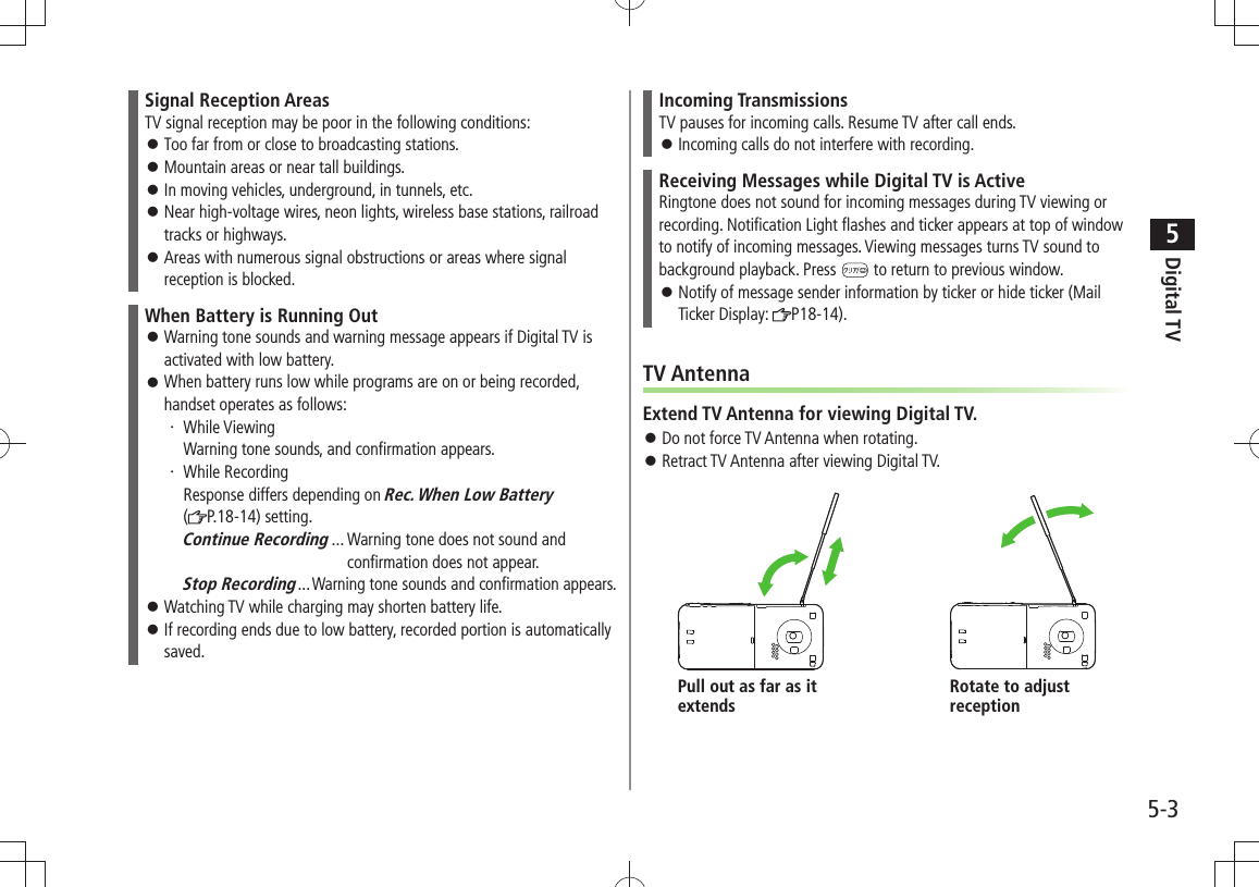 Digital TV5-35Signal Reception AreasTV signal reception may be poor in the following conditions:Too far from or close to broadcasting stations. 󱛠Mountain areas or near tall buildings. 󱛠In moving vehicles, underground, in tunnels, etc. 󱛠Near high-voltage wires, neon lights, wireless base stations, railroad  󱛠tracks or highways.Areas with numerous signal obstructions or areas where signal  󱛠reception is blocked.When Battery is Running OutWarning tone sounds and warning message appears if Digital TV is  󱛠activated with low battery.When battery runs low while programs are on or being recorded,  󱛠handset operates as follows:While Viewing ・ Warning tone sounds, and confirmation appears.While Recording ・ Response differs depending on Rec. When Low Battery  (P.18-14) setting.Continue Recording ...  Warning tone does not sound and   confirmation does not appear.Stop Recording ...Warning tone sounds and confirmation appears.Watching TV while charging may shorten battery life. 󱛠If recording ends due to low battery, recorded portion is automatically  󱛠saved.Incoming TransmissionsTV pauses for incoming calls. Resume TV after call ends.Incoming calls do not interfere with recording. 󱛠Receiving Messages while Digital TV is ActiveRingtone does not sound for incoming messages during TV viewing or recording. Notification Light flashes and ticker appears at top of window to notify of incoming messages. Viewing messages turns TV sound to background playback. Press   to return to previous window.Notify of message sender information by ticker or hide ticker (Mail  󱛠Ticker Display:  P18-14).TV AntennaExtend TV Antenna for viewing Digital TV.Do not force TV Antenna when rotating. 󱛠Retract TV Antenna after viewing Digital TV. 󱛠Pull out as far as it extendsRotate to adjust reception