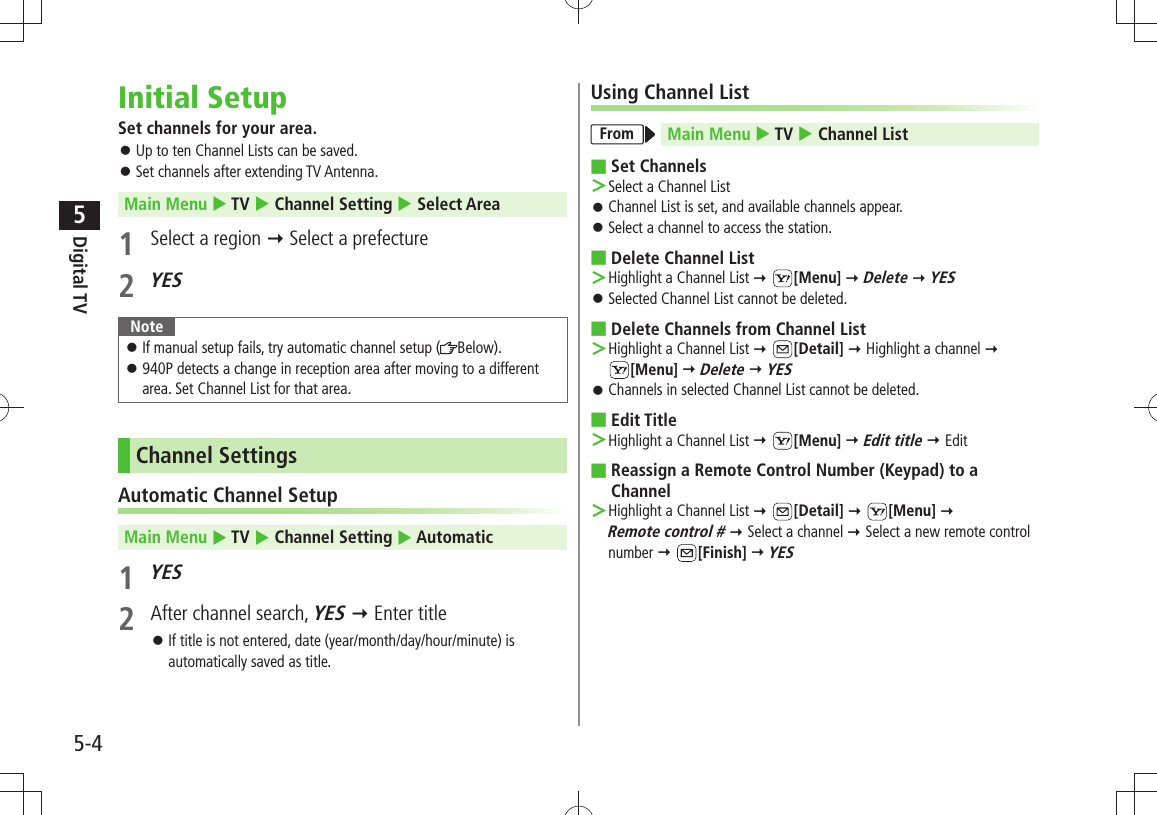 Digital TV5-45Initial SetupSet channels for your area.Up to ten Channel Lists can be saved. 󱛠Set channels after extending TV Antenna. 󱛠Main Menu  TV  Channel Setting  Select Area1  Select a region  Select a prefecture 2 YESNoteIf manual setup fails, try automatic channel setup ( 󱛠Below).940P detects a change in reception area after moving to a different  󱛠area. Set Channel List for that area.Channel SettingsAutomatic Channel SetupMain Menu  TV  Channel Setting  Automatic1 YES2  After channel search, YES  Enter titleIf title is not entered, date (year/month/day/hour/minute) is  󱛠automatically saved as title.Using Channel ListFrom Main Menu  TV  Channel ListSet Channels ■Select a Channel List ＞Channel List is set, and available channels appear. 󱛠Select a channel to access the station. 󱛠Delete Channel List  ■Highlight a Channel List  ＞ [Menu]  Delete  YESSelected Channel List cannot be deleted. 󱛠Delete Channels from Channel List ■Highlight a Channel List  ＞ [Detail]  Highlight a channel   [Menu]  Delete  YESChannels in selected Channel List cannot be deleted. 󱛠Edit Title ■Highlight a Channel List  ＞ [Menu]  Edit title  EditReassign a Remote Control Number (Keypad) to a  ■ChannelHighlight a Channel List  ＞ [Detail]  [Menu]   Remote control #  Select a channel  Select a new remote control number  [Finish]  YES