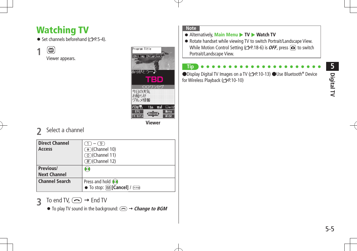 Digital TV5-55Watching TVSet channels beforehand ( 󱛠P.5-4).1 Viewer appears.2  Select a channelDirect ChannelAccess – (Channel 10)(Channel 11)(Channel 12)Previous/Next ChannelChannel Search Press and hold To stop:  󱛠[Cancel] / 3 To end TV,    End TVTo play TV sound in the background:  󱛠  Change to BGMViewerNoteAlternatively,  󱛠Main Menu  TV  Watch TVRotate handset while viewing TV to switch Portrait/Landscape View.  󱛠While Motion Control Setting ( P.18-6) is OFF, press   to switch Portrait/Landscape View.Tip●Display Digital TV Images on a TV ( P.10-13) ●Use Bluetooth® Device for Wireless Playback ( P.10-10)TBD