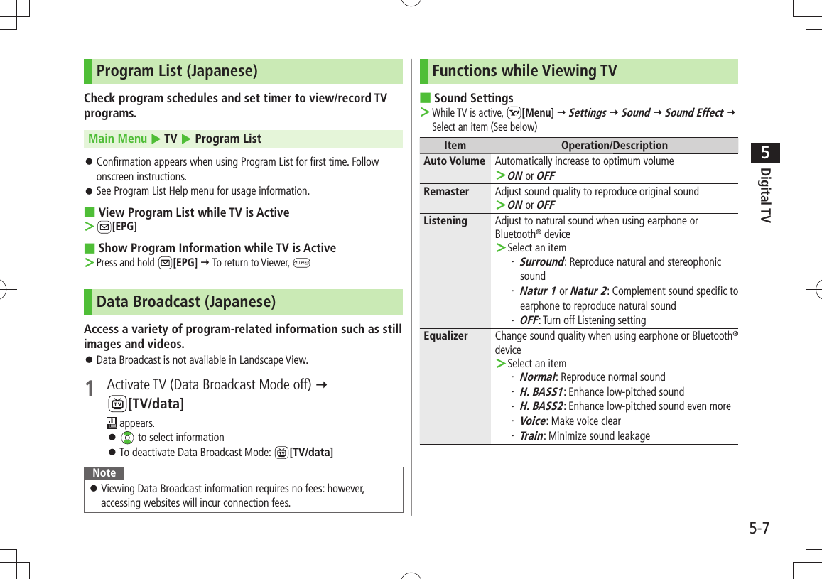 Digital TV5-75Program List (Japanese)Check program schedules and set timer to view/record TV programs.Main Menu  TV  Program ListConfirmation appears when using Program List for first time. Follow  󱛠onscreen instructions.See Program List Help menu for usage information. 󱛠View Program List while TV is Active ■ ＞[EPG]Show Program Information while TV is Active ■Press and hold ＞ [EPG]  To return to Viewer, Data Broadcast (Japanese)Access a variety of program-related information such as still images and videos.Data Broadcast is not available in Landscape View. 󱛠1  Activate TV (Data Broadcast Mode off)   [TV/data] appears. 󱛠 to select informationTo deactivate Data Broadcast Mode:  󱛠[TV/data]NoteViewing Data Broadcast information requires no fees: however,  󱛠accessing websites will incur connection fees.Functions while Viewing TVSound Settings ■While TV is active,  ＞[Menu]  Settings  Sound  Sound Effect  Select an item (See below)Item Operation/DescriptionAuto Volume Automatically increase to optimum volumeON ＞ or OFFRemaster Adjust sound quality to reproduce original soundON ＞ or OFFListening Adjust to natural sound when using earphone or Bluetooth® deviceSelect an item ＞Surround・  : Reproduce natural and stereophonic soundNatur 1・   or Natur 2: Complement sound specific to earphone to reproduce natural soundOFF・  : Turn off Listening settingEqualizer Change sound quality when using earphone or Bluetooth® deviceSelect an item ＞Normal・  : Reproduce normal soundH. BASS1・  : Enhance low-pitched soundH. BASS2・  : Enhance low-pitched sound even moreVoice・  : Make voice clearTrain・  : Minimize sound leakage