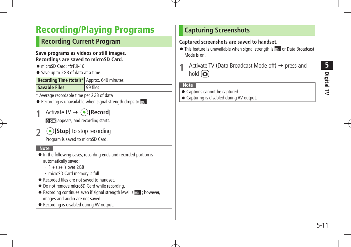 Digital TV5-115Recording/Playing ProgramsRecording Current ProgramSave programs as videos or still images. Recordings are saved to microSD Card.microSD Card:  󱛠P.9-16Save up to 2GB of data at a time. 󱛠Recording Time (total)*Approx. 640 minutesSavable Files 99 files* Average recordable time per 2GB of dataRecording is unavailable when signal strength drops to  󱛠.1 Activate TV  [Record] appears, and recording starts.2 [Stop] to stop recordingProgram is saved to microSD Card.NoteIn the following cases, recording ends and recorded portion is  󱛠automatically saved:File size is over 2GB・ microSD Card memory is full・ Recorded files are not saved to handset. 󱛠Do not remove microSD Card while recording. 󱛠Recording continues even if signal strength level is  󱛠 ; however, images and audio are not saved.Recording is disabled during AV output. 󱛠Capturing ScreenshotsCaptured screenshots are saved to handset.This feature is unavailable when signal strength is  󱛠 or Data Broadcast Mode is on.1  Activate TV (Data Broadcast Mode off)  press and hold NoteCaptions cannot be captured. 󱛠Capturing is disabled during AV output. 󱛠