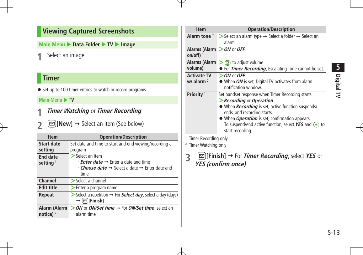 Digital TV5-135Viewing Captured ScreenshotsMain Menu  Data Folder  TV  Image1  Select an imageTimerSet up to 100 timer entries to watch or record programs. 󱛠Main Menu  TV1 Timer Watching or Timer Recording2 [New]  Select an item (See below)Item Operation/DescriptionStart date settingSet date and time to start and end viewing/recording a programSelect an item ＞Enter date・    Enter a date and timeChoose date・    Select a date  Enter date and timeEnd date setting 1Channel Select a channel ＞Edit title Enter a program name ＞Repeat Select a repetition  ＞ For Select day, select a day (days)  [Finish]Alarm (Alarm notice) 2ON ＞ or ON/Set time  For ON/Set time, select an alarm timeItem Operation/DescriptionAlarm tone 2Select an alarm type  ＞ Select a folder  Select an alarmAlarms (Alarm on/off) 1ON ＞ or OFFAlarms (Alarm volume) ＞ to adjust volumeFor  󱛠Timer Recording, Escalating Tone cannot be set.Activate TV w/ alarm 2ON ＞ or OFFWhen  󱛠ON is set, Digital TV activates from alarm notification window.Priority 1Set handset response when Timer Recording startsRecording ＞ or OperationWhen  󱛠Recording is set, active function suspends/ends, and recording starts.When  󱛠Operation is set, confirmation appears. To suspend/end active function, select YES and   to start recording.1  Timer Recording only2 Timer Watching only3   [Finish]  For Timer Recording, select YES or  YES (confirm once)