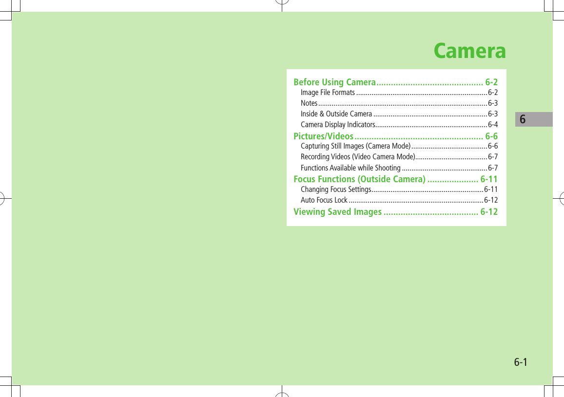 66-1CameraBefore Using Camera ............................................ 6-2Image File Formats .....................................................................6-2Notes ......................................................................................... 6-3Inside &amp; Outside Camera ............................................................6-3Camera Display Indicators ...........................................................6-4Pictures/Videos ..................................................... 6-6Capturing Still Images (Camera Mode) ........................................6-6Recording Videos (Video Camera Mode) ......................................6-7Functions Available while Shooting .............................................6-7Focus Functions (Outside Camera) ..................... 6-11Changing Focus Settings ...........................................................6-11Auto Focus Lock .......................................................................6-12Viewing Saved Images ....................................... 6-12