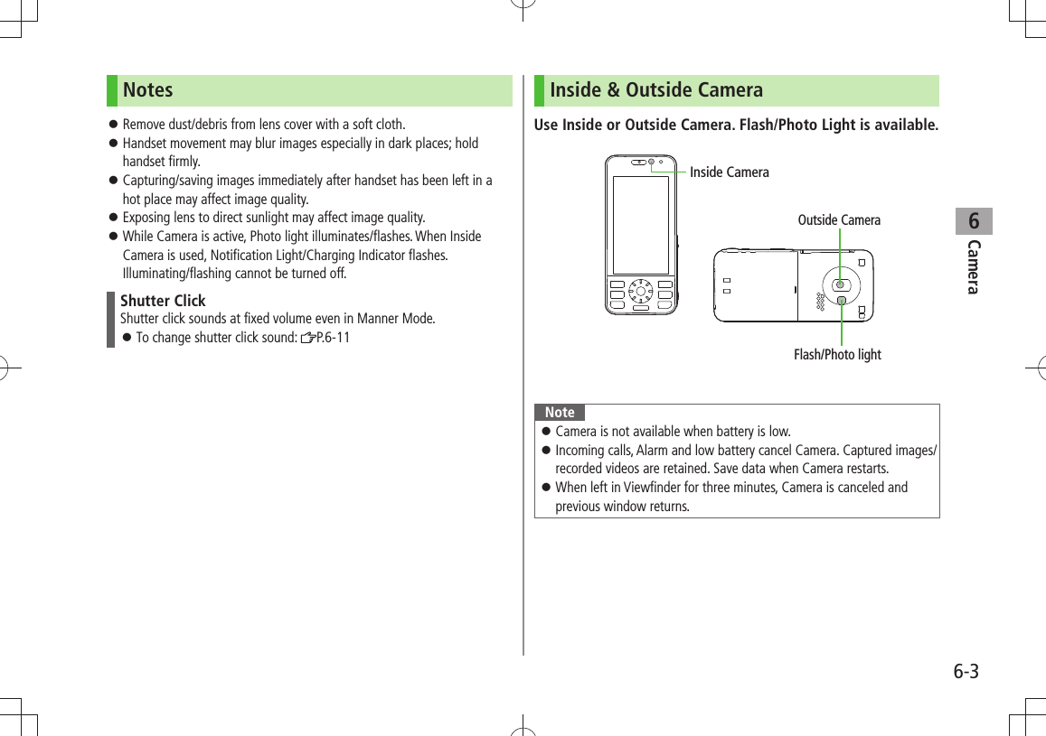 Camera6-36NotesRemove dust/debris from lens cover with a soft cloth. 󱛠Handset movement may blur images especially in dark places; hold  󱛠handset firmly.Capturing/saving images immediately after handset has been left in a  󱛠hot place may affect image quality.Exposing lens to direct sunlight may affect image quality. 󱛠While Camera is active, Photo light illuminates/flashes. When Inside  󱛠Camera is used, Notification Light/Charging Indicator flashes. Illuminating/flashing cannot be turned off.Shutter ClickShutter click sounds at fixed volume even in Manner Mode.To change shutter click sound:  󱛠P.6-11Inside &amp; Outside CameraUse Inside or Outside Camera. Flash/Photo Light is available.NoteCamera is not available when battery is low. 󱛠Incoming calls, Alarm and low battery cancel Camera. Captured images/ 󱛠recorded videos are retained. Save data when Camera restarts.When left in Viewfinder for three minutes, Camera is canceled and  󱛠previous window returns.Inside CameraOutside CameraFlash/Photo light