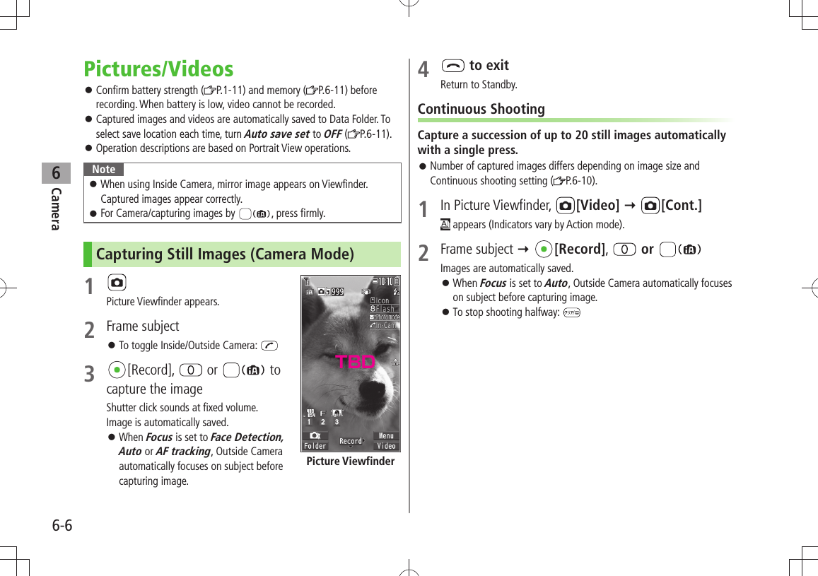 Camera6-66Pictures/VideosConfirm battery strength ( 󱛠P.1-11) and memory ( P.6-11) before recording. When battery is low, video cannot be recorded.Captured images and videos are automatically saved to Data Folder. To  󱛠select save location each time, turn Auto save set to OFF ( P.6-11).Operation descriptions are based on Portrait View operations. 󱛠NoteWhen using Inside Camera, mirror image appears on Viewfinder.   󱛠Captured images appear correctly.For Camera/capturing images by  󱛠, press firmly.Capturing Still Images (Camera Mode)1 Picture Viewfinder appears.2 Frame subjectTo toggle Inside/Outside Camera:  󱛠3  [Record],   or   to capture the imageShutter click sounds at fixed volume. Image is automatically saved.When  󱛠Focus is set to Face Detection, Auto or AF tracking, Outside Camera automatically focuses on subject before capturing image.Picture Viewfinder4   to exitReturn to Standby.Continuous ShootingCapture a succession of up to 20 still images automatically with a single press.Number of captured images differs depending on image size and  󱛠Continuous shooting setting ( P.6-10).1 In Picture Viewfinder,  [Video]  [Cont.] appears (Indicators vary by Action mode).2 Frame subject  [Record],   or Images are automatically saved.When  󱛠Focus is set to Auto, Outside Camera automatically focuses on subject before capturing image.To stop shooting halfway:  󱛠TBD