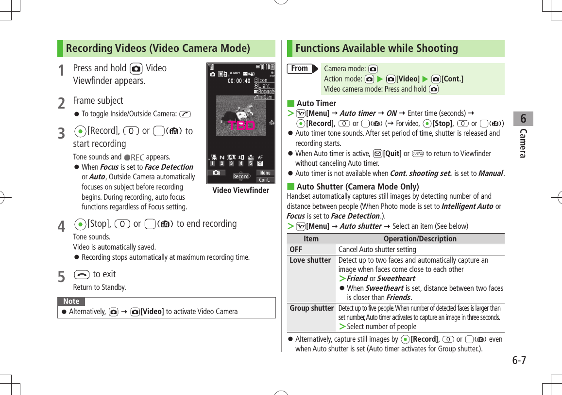 Camera6-76Recording Videos (Video Camera Mode)1  Press and hold   Video  Viewfinder appears.2 Frame subjectTo toggle Inside/Outside Camera:  󱛠3  [Record],   or   to start recordingTone sounds and   appears.When  󱛠Focus is set to Face Detection or Auto, Outside Camera automatically focuses on subject before recording begins. During recording, auto focus functions regardless of Focus setting.4 [Stop],   or   to end recordingTone sounds. Video is automatically saved.Recording stops automatically at maximum recording time. 󱛠5   to exitReturn to Standby.NoteAlternatively, 󱛠   [Video] to activate Video CameraVideo ViewfinderFunctions Available while ShootingFrom Camera mode: Action mode:    [Video]  [Cont.]Video camera mode: Press and hold  ■Auto Timer ＞[Menu]  Auto timer  ON  Enter time (seconds)   [Record],   or   ( For video,  [Stop],   or  )Auto timer tone sounds. After set period of time, shutter is released and  󱛠recording starts.When Auto timer is active,  󱛠[Quit] or   to return to Viewfinder without canceling Auto timer.Auto timer is not available when  󱛠Cont. shooting set. is set to Manual.Auto Shutter (Camera Mode Only) ■Handset automatically captures still images by detecting number of and distance between people (When Photo mode is set to Intelligent Auto or Focus is set to Face Detection.). ＞[Menu]  Auto shutter  Select an item (See below)Item Operation/DescriptionOFF Cancel Auto shutter settingLove shutter Detect up to two faces and automatically capture an image when faces come close to each otherFriend ＞ or SweetheartWhen  󱛠Sweetheart is set, distance between two faces is closer than Friends.Group shutterDetect up to five people. When number of detected faces is larger than set number, Auto timer activates to capture an image in three seconds.Select number of people ＞Alternatively, capture still images by  󱛠[Record],   or  even when Auto shutter is set (Auto timer activates for Group shutter.).TBD