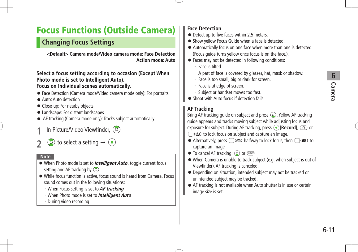 Camera6-116Focus Functions (Outside Camera)Changing Focus Settings&lt;Default&gt; Camera mode/Video camera mode: Face DetectionAction mode: AutoSelect a focus setting according to occasion (Except When Photo mode is set to Intelligent Auto).  Focus on Individual scenes automatically.Face Detection (Camera mode/Video camera mode only): For portraits 󱛠Auto: Auto detection 󱛠Close-up: For nearby objects 󱛠Landscape: For distant landscapes 󱛠 AF tracking (Camera mode only): Tracks subject automatically 󱛠1 In Picture/Video Viewfinder, 2   to select a setting  NoteWhen Photo mode is set to  󱛠Intelligent Auto, toggle current focus setting and AF tracking by  .While focus function is active, focus sound is heard from Camera. Focus  󱛠sound comes out in the following situations:When Focus setting is set to ・ AF trackingWhen Photo mode is set to ・ Intelligent AutoDuring video recording・ Face DetectionDetect up to five faces within 2.5 meters. 󱛠Show yellow Focus Guide when a face is detected. 󱛠Automatically focus on one face when more than one is detected  󱛠(Focus guide turns yellow once focus is on the face.).Faces may not be detected in following conditions: 󱛠Face is tilted.・ A part of face is covered by glasses, hat, mask or shadow.・ Face is too small, big or dark for screen.・ Face is at edge of screen.・ Subject or handset moves too fast.・ Shoot with Auto focus if detection fails.  󱛠AF TrackingBring AF tracking guide on subject and press  . Yellow AF tracking guide appears and tracks moving subject while adjusting focus and exposure for subject. During AF tracking, press  [Record],   or  to lock focus on subject and capture an image.Alternatively, press  󱛠 halfway to lock focus, then   to capture an imageTo cancel AF tracking:  󱛠 or When Camera is unable to track subject (e.g. when subject is out of  󱛠Viewfinder), AF tracking is canceled.Depending on situation, intended subject may not be tracked or  󱛠unintended subject may be tracked.AF tracking is not available when Auto shutter is in use or certain  󱛠image size is set. 