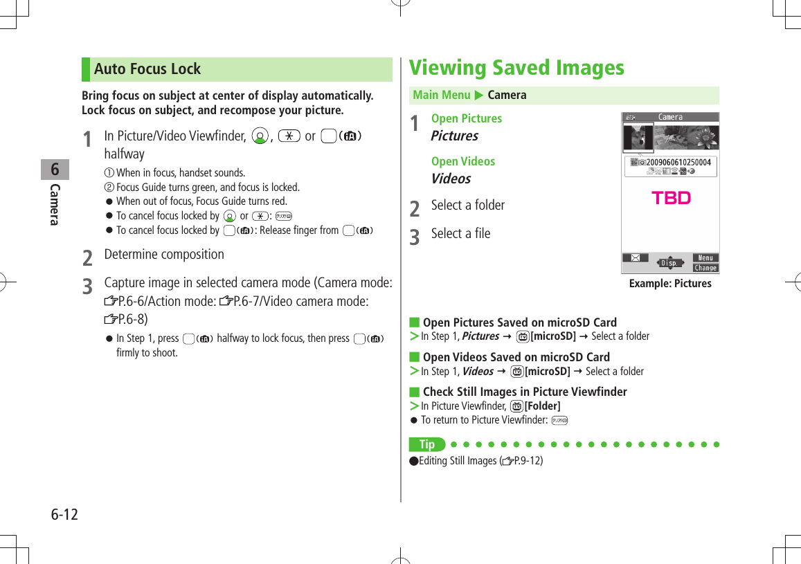 Camera6-126Auto Focus LockBring focus on subject at center of display automatically. Lock focus on subject, and recompose your picture.1 In Picture/Video Viewfinder,  ,   or   halfway① When in focus, handset sounds.② Focus Guide turns green, and focus is locked.When out of focus, Focus Guide turns red. 󱛠To cancel focus locked by  󱛠 or  : To cancel focus locked by  󱛠: Release finger from 2 Determine composition3 Capture image in selected camera mode (Camera mode: P.6-6/Action mode:  P.6-7/Video camera mode:  P.6-8)In Step 1, press  󱛠 halfway to lock focus, then press   firmly to shoot.Viewing Saved ImagesMain Menu  Camera1 Open PicturesPictures Open VideosVideos2  Select a folder3  Select a fileOpen Pictures Saved on microSD Card ■In Step 1,  ＞Pictures  [microSD]  Select a folderOpen Videos Saved on microSD Card ■In Step 1,  ＞Videos  [microSD]  Select a folderCheck Still Images in Picture Viewfinder ■In Picture Viewfinder,  ＞[Folder]To return to Picture Viewfinder:  󱛠Tip ●Editing Still Images ( P.9-12)Example: PicturesTBD