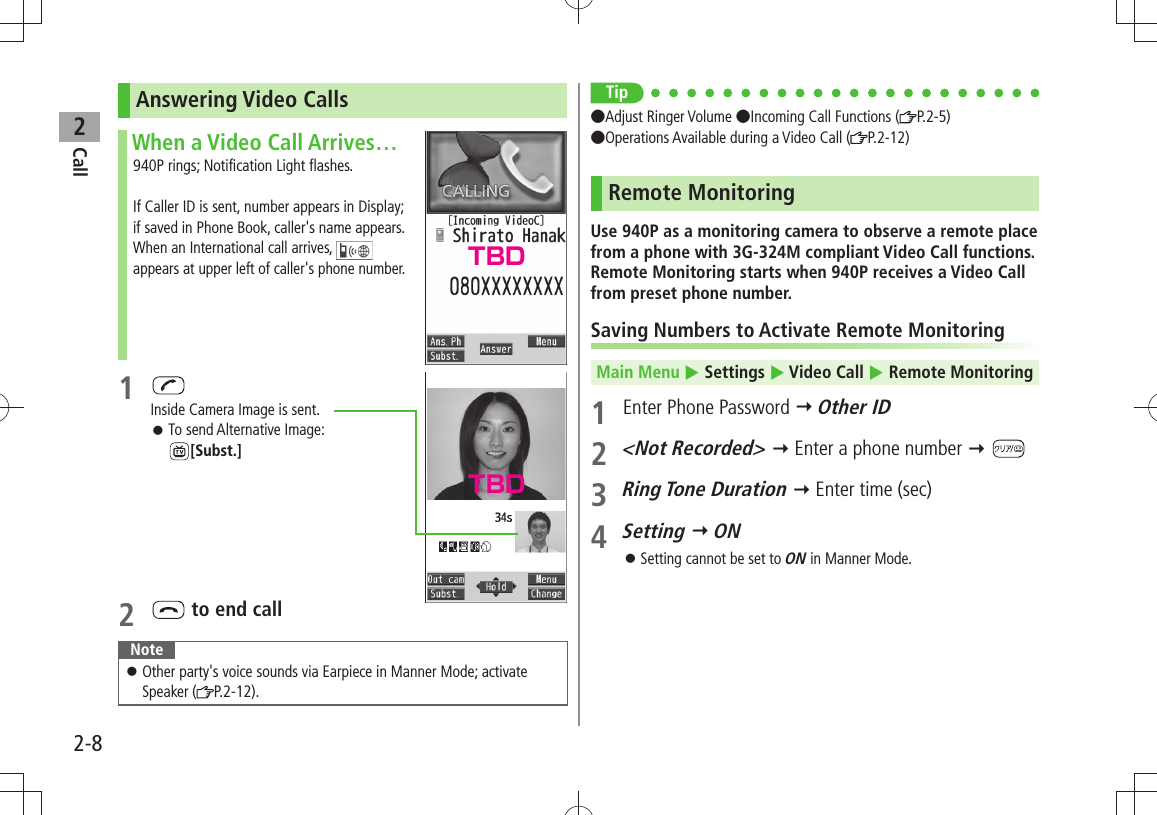 Call22-8Answering Video CallsWhen a Video Call Arrives…940P rings; Notification Light flashes.If Caller ID is sent, number appears in Display; if saved in Phone Book, caller&apos;s name appears.When an International call arrives,   appears at upper left of caller&apos;s phone number.1 Inside Camera Image is sent.To send Alternative Image:   󱛠[Subst.]2   to end callNoteOther party&apos;s voice sounds via Earpiece in Manner Mode; activate  󱛠Speaker ( P.2-12).Tip●Adjust Ringer Volume ●Incoming Call Functions ( P.2-5) ●Operations Available during a Video Call ( P.2-12)Remote MonitoringUse 940P as a monitoring camera to observe a remote place from a phone with 3G-324M compliant Video Call functions. Remote Monitoring starts when 940P receives a Video Call from preset phone number.Saving Numbers to Activate Remote MonitoringMain Menu  Settings  Video Call  Remote Monitoring 1  Enter Phone Password  Other ID2 &lt;Not Recorded&gt;  Enter a phone number  3 Ring Tone Duration  Enter time (sec)4 Setting  ONSetting cannot be set to  󱛠ON in Manner Mode.TBDTBD