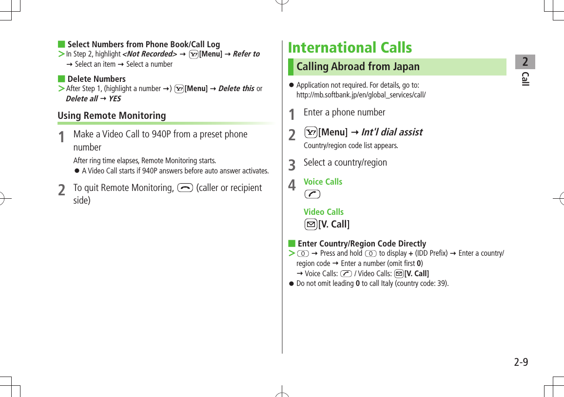 Call22-9Select Numbers from Phone Book/Call Log ■In Step 2, highlight  ＞&lt;Not Recorded&gt;  [Menu]  Refer to   Select an item  Select a numberDelete Numbers ■After Step 1, (highlight a number  ＞)  [Menu]  Delete this or  Delete all  YESUsing Remote Monitoring1  Make a Video Call to 940P from a preset phone numberAfter ring time elapses, Remote Monitoring starts.A Video Call starts if 940P answers before auto answer activates. 󱛠2  To quit Remote Monitoring,   (caller or recipient side)International CallsCalling Abroad from JapanApplication not required. For details, go to:  󱛠http://mb.softbank.jp/en/global_services/call/1  Enter a phone number2 [Menu]  Int&apos;l dial assistCountry/region code list appears.3  Select a country/region4 Voice Calls Video Calls[V. Call]Enter Country/Region Code Directly ■ ＞  Press and hold   to display + (IDD Prefix)  Enter a country/region code  Enter a number (omit first 0)   Voice Calls:   / Video Calls:  [V. Call]Do not omit leading  󱛠0 to call Italy (country code: 39).