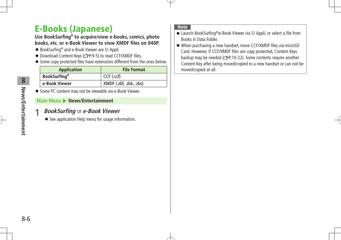 News/Entertainment8-68E-Books (Japanese)Use BookSurfing® to acquire/view e-books, comics, photo books, etc. or e-Book Viewer to view XMDF files on 940P.BookSurfing 󱛠® and e-Book Viewer are S! Appli.Download Content Keys ( 󱛠P.9-5) to read CCF/XMDF files.Some copy protected files have extensions different from the ones below. 󱛠Application File FormatBookSurfing®CCF (.ccf)e-Book Viewer XMDF (.zbf, .zbk, .zbs)Some PC content may not be viewable via e-Book Viewer. 󱛠Main Menu  News/Entertainment1 BookSurfing or e-Book ViewerSee application Help menu for usage information. 󱛠NoteLaunch BookSurfing 󱛠®/e-Book Viewer via S! Appli, or select a file from Books in Data Folder.When purchasing a new handset, move CCF/XMDF files via microSD  󱛠Card. However, if CCF/XMDF files are copy protected, Content Keys backup may be needed ( P.10-22). Some contents require another Content Key after being moved/copied to a new handset or can not be moved/copied at all.