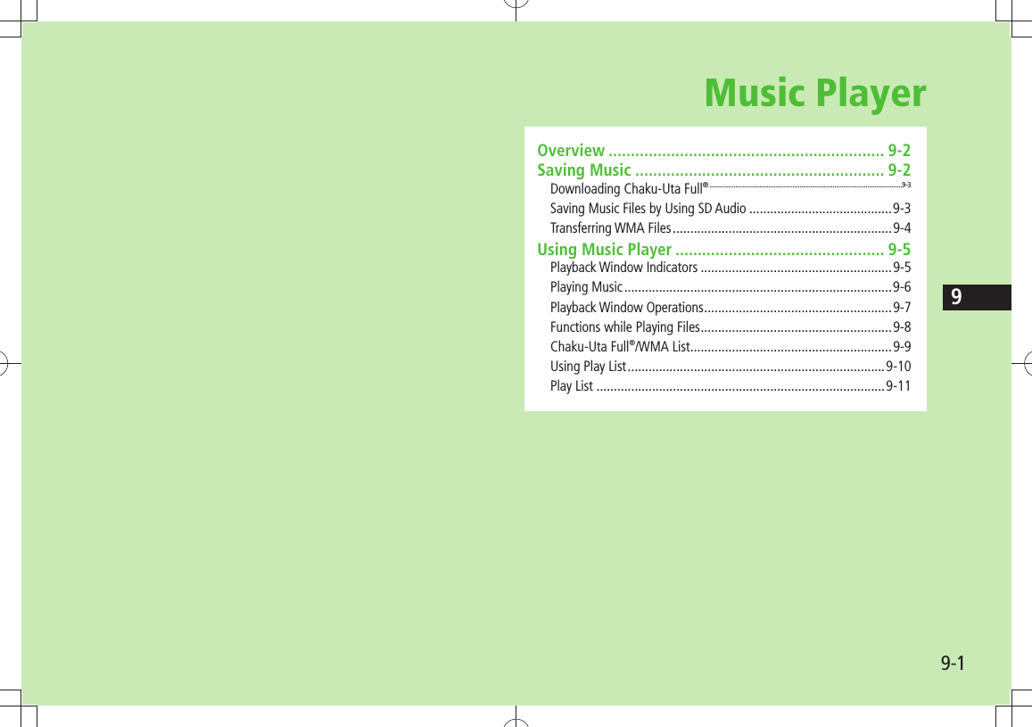 99-1Music PlayerOverview .............................................................. 9-2Saving Music ........................................................ 9-2Downloading Chaku-Uta Full® ...............................................................................................................9-3Saving Music Files by Using SD Audio .........................................9-3Transferring WMA Files ...............................................................9-4Using Music Player ............................................... 9-5Playback Window Indicators .......................................................9-5Playing Music .............................................................................9-6Playback Window Operations ......................................................9-7Functions while Playing Files .......................................................9-8Chaku-Uta Full®/WMA List ..........................................................9-9Using Play List ..........................................................................9-10Play List ...................................................................................9-11