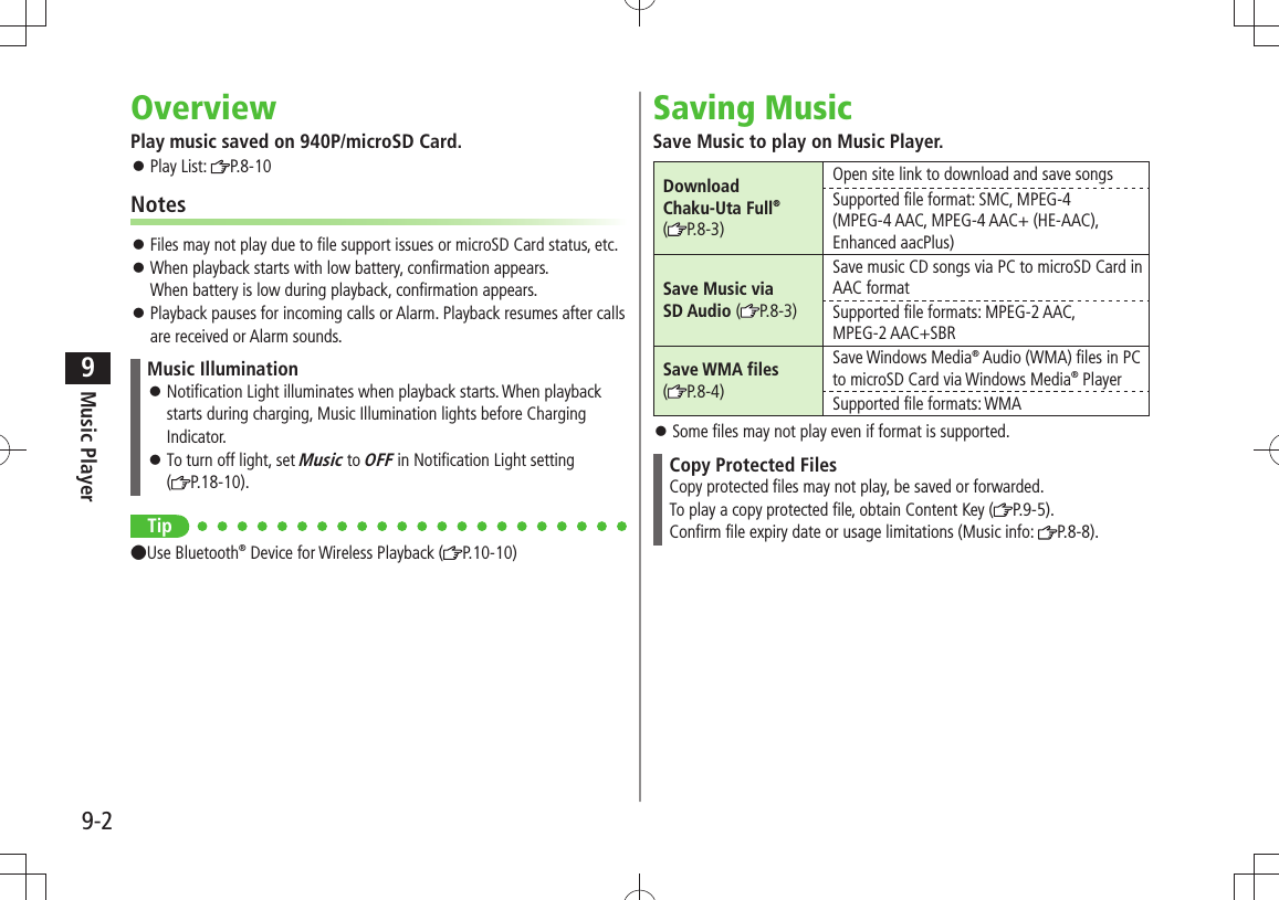 Music Player9-29OverviewPlay music saved on 940P/microSD Card.Play List:  󱛠P.8-10NotesFiles may not play due to file support issues or microSD Card status, etc. 󱛠When playback starts with low battery, confirmation appears.  󱛠When battery is low during playback, confirmation appears.Playback pauses for incoming calls or Alarm. Playback resumes after calls  󱛠are received or Alarm sounds.Music IlluminationNotification Light illuminates when playback starts. When playback  󱛠starts during charging, Music Illumination lights before Charging Indicator.To turn off light, set  󱛠Music to OFF in Notification Light setting  (P.18-10).Tip●Use Bluetooth® Device for Wireless Playback ( P.10-10)Saving MusicSave Music to play on Music Player.Download  Chaku-Uta Full® (P.8-3)Open site link to download and save songsSupported file format: SMC, MPEG-4(MPEG-4 AAC, MPEG-4 AAC+ (HE-AAC), Enhanced aacPlus)Save Music via  SD Audio (P.8-3)Save music CD songs via PC to microSD Card in AAC formatSupported file formats: MPEG-2 AAC, MPEG-2 AAC+SBRSave WMA files (P.8-4)Save Windows Media® Audio (WMA) files in PC to microSD Card via Windows Media® PlayerSupported file formats: WMASome files may not play even if format is supported. 󱛠Copy Protected FilesCopy protected files may not play, be saved or forwarded.To play a copy protected file, obtain Content Key ( P.9-5).Confirm file expiry date or usage limitations (Music info:  P.8-8).