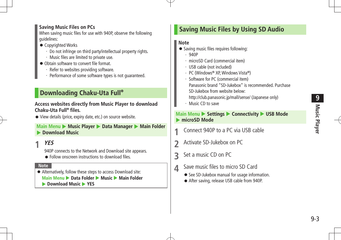 Music Player9-39Saving Music Files on PCsWhen saving music files for use with 940P, observe the following guidelines:Copyrighted Works 󱛠Do not infringe on third party/intellectual property rights.・ Music files are limited to private use.・ Obtain software to convert file format. 󱛠Refer to websites providing software.・ Performance of some software types is not guaranteed.・ Downloading Chaku-Uta Full®Access websites directly from Music Player to download Chaku-Uta Full® files.View details (price, expiry date, etc.) on source website. 󱛠Main Menu  Music Player  Data Manager  Main Folder   Download Music1 YES940P connects to the Network and Download site appears.Follow onscreen instructions to download files. 󱛠NoteAlternatively, follow these steps to access Download site:   󱛠Main Menu  Data Folder  Music  Main Folder   Download Music  YESSaving Music Files by Using SD AudioNoteSaving music files requires following: 󱛠940P・ microSD Card (commercial item)・ USB cable (not included)・ PC (Windows・  ® XP, Windows Vista®)Software for PC (commercial item) ・ Panasonic brand &quot;SD-Jukebox&quot; is recommended. Purchase SD-Jukebox from website below: http://club.panasonic.jp/mall/sense/ (Japanese only)Music CD to save・ Main Menu  Settings  Connectivity  USB Mode   microSD Mode1  Connect 940P to a PC via USB cable2  Activate SD-Jukebox on PC3  Set a music CD on PC4  Save music files to micro SD CardSee SD-Jukebox manual for usage information. 󱛠After saving, release USB cable from 940P. 󱛠