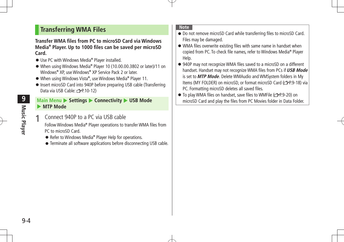 Music Player9-49Transferring WMA FilesTransfer WMA files from PC to microSD Card via Windows Media® Player. Up to 1000 files can be saved per microSD Card.Use PC with Windows Media 󱛠® Player installed.When using Windows Media 󱛠® Player 10 (10.00.00.3802 or later)/11 on Windows® XP, use Windows® XP Service Pack 2 or later.When using Windows Vista 󱛠®, use Windows Media® Player 11.Insert microSD Card into 940P before preparing USB cable (Transferring  󱛠Data via USB Cable:  P.10-12)Main Menu  Settings  Connectivity  USB Mode   MTP Mode1  Connect 940P to a PC via USB cableFollow Windows Media® Player operations to transfer WMA files from PC to microSD Card.Refer to Windows Media 󱛠® Player Help for operations.Terminate all software applications before disconnecting USB cable. 󱛠NoteDo not remove microSD Card while transferring files to microSD Card.  󱛠Files may be damaged.WMA files overwrite existing files with same name in handset when  󱛠copied from PC. To check file names, refer to Windows Media® Player Help.940P may not recognize WMA files saved to a microSD on a different  󱛠handset. Handset may not recognize WMA files from PCs if USB Mode is set to MTP Mode. Delete WMAudio and WMSystem folders in My Items (MY FOLDER) on microSD, or format microSD Card ( P.9-18) via PC. Formatting microSD deletes all saved files.To play WMA files on handset, save files to WMFile ( 󱛠P.9-20) on microSD Card and play the files from PC Movies folder in Data Folder.