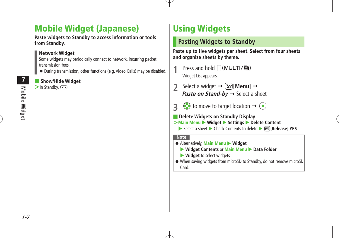 Mobile Widget7-27Mobile Widget (Japanese)Paste widgets to Standby to access information or tools from Standby.Network WidgetSome widgets may periodically connect to network, incurring packet transmission fees.During transmission, other functions (e.g. Video Calls) may be disabled. 󱛠Show/Hide Widget ■In Standby,  ＞Using WidgetsPasting Widgets to StandbyPaste up to five widgets per sheet. Select from four sheets and organize sheets by theme.1  Press and hold Widget List appears.2  Select a widget  [Menu]   Paste on Stand-by  Select a sheet3   to move to target location  Delete Widgets on Standby Display ■Main Menu ＞  Widget  Settings  Delete Content   Select a sheet  Check Contents to delete  [Release] YESNoteAlternatively,  󱛠Main Menu  Widget   Widget Contents or Main Menu  Data Folder   Widget to select widgetsWhen saving widgets from microSD to Standby, do not remove microSD  󱛠Card.