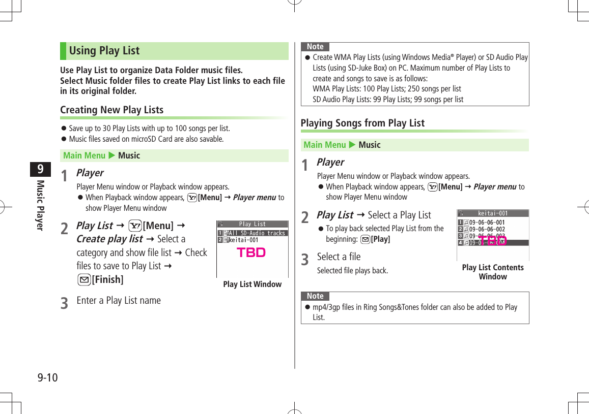 Music Player9-109Using Play ListUse Play List to organize Data Folder music files.  Select Music folder files to create Play List links to each file in its original folder.Creating New Play ListsSave up to 30 Play Lists with up to 100 songs per list. 󱛠Music files saved on microSD Card are also savable. 󱛠Main Menu  Music1 PlayerPlayer Menu window or Playback window appears.When Playback window appears,  󱛠[Menu]  Player menu to show Player Menu window2 Play List  [Menu]   Create play list  Select a category and show file list  Check files to save to Play List   [Finish]3  Enter a Play List namePlay List WindowNoteCreate WMA Play Lists (using Windows Media 󱛠® Player) or SD Audio Play Lists (using SD-Juke Box) on PC. Maximum number of Play Lists to create and songs to save is as follows: WMA Play Lists: 100 Play Lists; 250 songs per list SD Audio Play Lists: 99 Play Lists; 99 songs per listPlaying Songs from Play ListMain Menu  Music1 PlayerPlayer Menu window or Playback window appears.When Playback window appears,  󱛠[Menu]  Player menu to show Player Menu window2 Play List  Select a Play ListTo play back selected Play List from the  󱛠beginning:  [Play]3  Select a fileSelected file plays back. Notemp4/3gp files in Ring Songs&amp;Tones folder can also be added to Play  󱛠List.Play List Contents WindowTBD TBD