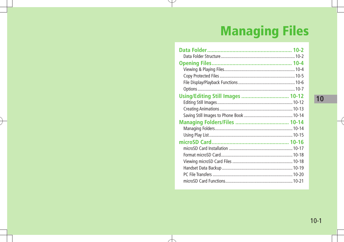 1010-1Managing FilesData Folder ......................................................... 10-2Data Folder Structure ................................................................10-2Opening Files ...................................................... 10-4Viewing &amp; Playing Files .............................................................10-4Copy Protected Files .................................................................10-5File Display/Playback Functions .................................................10-6Options .................................................................................... 10-7Using/Editing Still Images ................................ 10-12Editing Still Images .................................................................10-12Creating Animations ...............................................................10-13Saving Still Images to Phone Book ..........................................10-14Managing Folders/Files .................................... 10-14Managing Folders ...................................................................10-14Using Play List ........................................................................10-15microSD Card .................................................... 10-16microSD Card Installation .......................................................10-17Format microSD Card ..............................................................10-18Viewing microSD Card Files ....................................................10-18Handset Data Backup .............................................................10-19PC File Transfers .....................................................................10-20microSD Card Functions ..........................................................10-21