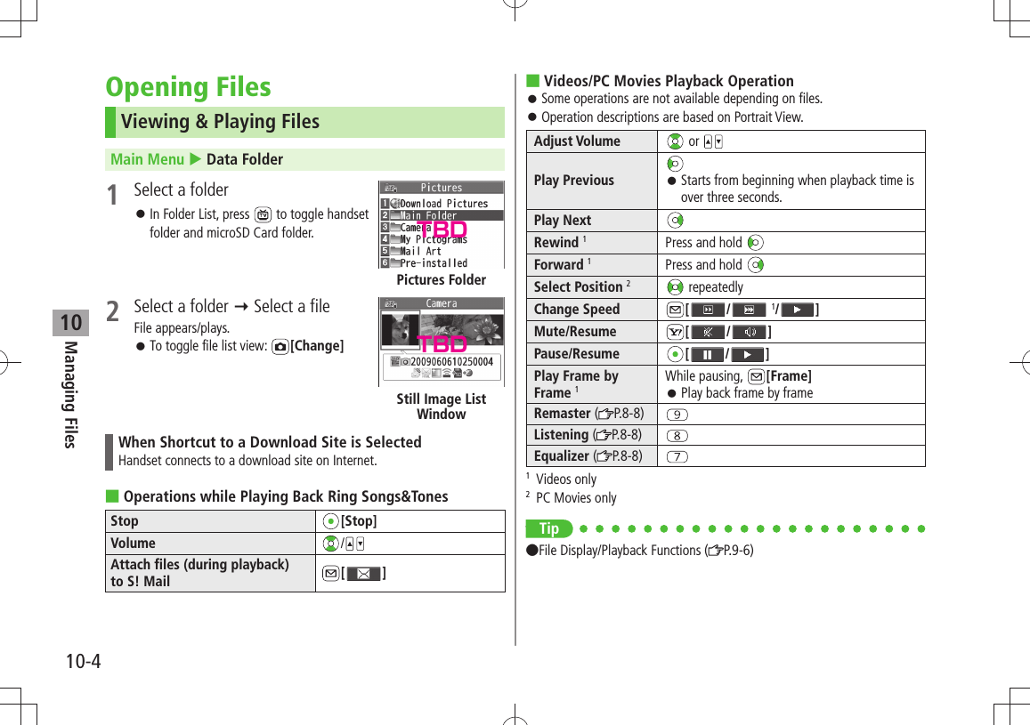 Managing Files10-410Opening FilesViewing &amp; Playing FilesMain Menu  Data Folder1  Select a folderIn Folder List, press  󱛠 to toggle handset folder and microSD Card folder. 2  Select a folder  Select a fileFile appears/plays.To toggle file list view:  󱛠[Change]When Shortcut to a Download Site is SelectedHandset connects to a download site on Internet.Operations while Playing Back Ring Songs&amp;Tones ■Stop [Stop]Volume /Attach files (during playback)  to S! Mail [ ]Pictures FolderStill Image List WindowVideos/PC Movies Playback Operation ■Some operations are not available depending on files. 󱛠Operation descriptions are based on Portrait View. 󱛠Adjust Volume  or Play Previous Starts from beginning when playback time is  󱛠over three seconds.Play NextRewind 1Press and hold Forward 1Press and hold Select Position 2 repeatedlyChange Speed [ /  1/ ]Mute/Resume [ / ]Pause/Resume [ / ]Play Frame by Frame 1While pausing,  [Frame]Play back frame by frame  󱛠Remaster ( P.8-8)Listening ( P.8-8)Equalizer ( P.8-8)1 Videos only2  PC Movies onlyonly Tip ●File Display/Playback Functions ( P.9-6)TBDTBD