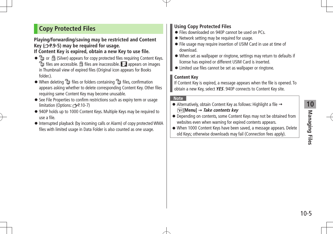 Managing Files10-510Copy Protected FilesPlaying/forwarding/saving may be restricted and Content Key ( P.9-5) may be required for usage. If Content Key is expired, obtain a new Key to use file. 󱛠 or  (Silver) appears for copy protected files requiring Content Keys.  files are accessible. files are inaccessible.   appears on images in Thumbnail view of expired files (Original icon appears for Books folder.).When deleting  󱛠 files or folders containing   files, confirmation appears asking whether to delete corresponding Content Key. Other files requiring same Content Key may become unusable.See File Properties to confirm restrictions such as expiry term or usage  󱛠limitation (Options:  P.10-7)940P holds up to 1000 Content Keys. Multiple Keys may be required to  󱛠use a file.Interrupted playback (by incoming calls or Alarm) of copy protected WMA  󱛠files with limited usage in Data Folder is also counted as one usage.Using Copy Protected FilesFiles downloaded on 940P cannot be used on PCs. 󱛠Network setting may be required for usage. 󱛠File usage may require insertion of USIM Card in use at time of  󱛠download.When set as wallpaper or ringtone, settings may return to defaults if  󱛠license has expired or different USIM Card is inserted.Limited use files cannot be set as wallpaper or ringtone. 󱛠Content KeyIf Content Key is expired, a message appears when the file is opened. To obtain a new Key, select YES. 940P connects to Content Key site.NoteAlternatively, obtain Content Key as follows: Highlight a file  󱛠  [Menu]  Take contents keyDepending on contents, some Content Keys may not be obtained from  󱛠websites even when warning for expired contents appears.When 1000 Content Keys have been saved, a message appears. Delete  󱛠old Keys; otherwise downloads may fail (Connection fees apply).