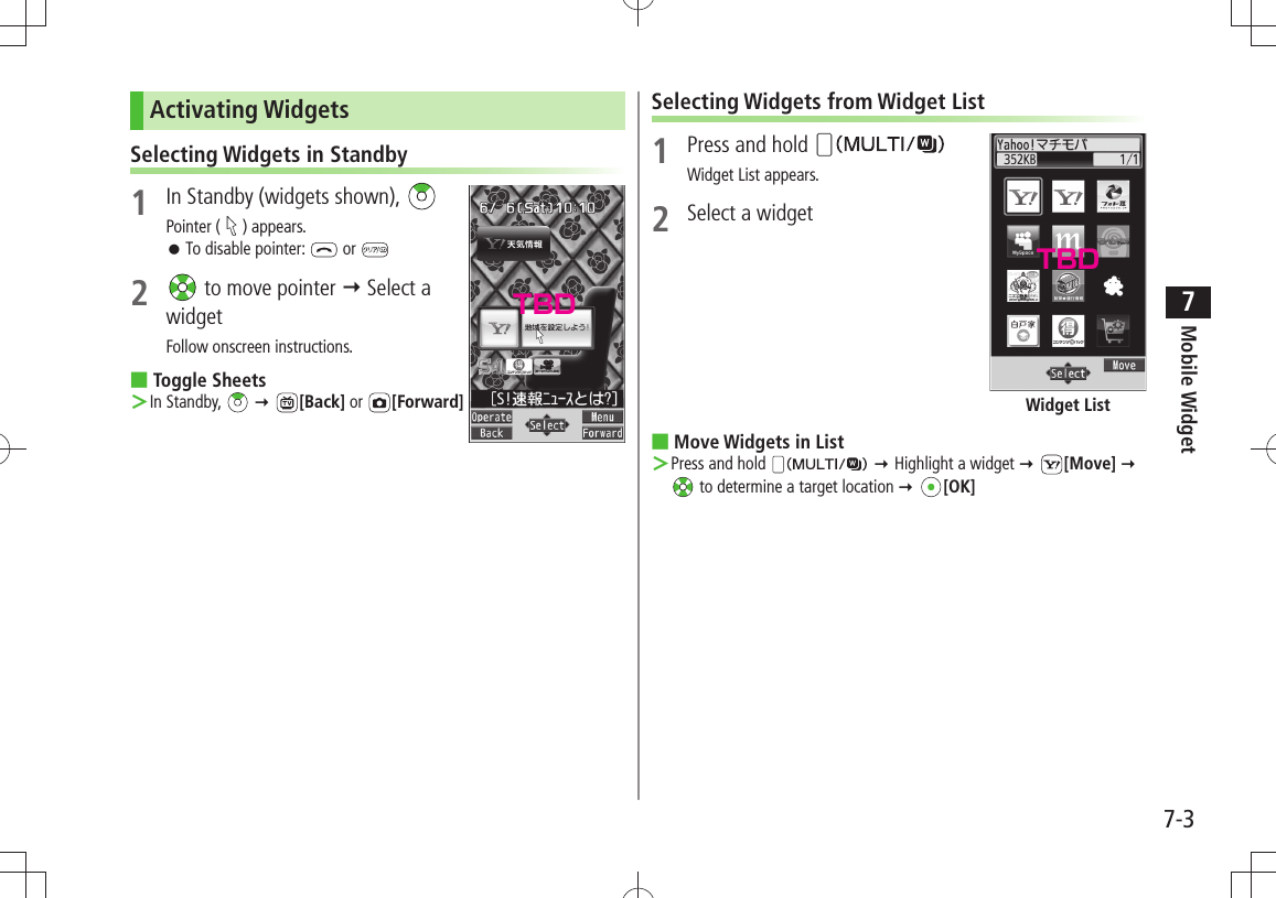 Mobile Widget7-37Activating WidgetsSelecting Widgets in Standby1  In Standby (widgets shown), Pointer ( ) appears.To disable pointer:  󱛠 or 2   to move pointer  Select a widgetFollow onscreen instructions.Toggle Sheets ■In Standby,  ＞  [Back] or  [Forward]Selecting Widgets from Widget List1  Press and hold Widget List appears.2  Select a widgetMove Widgets in List ■Press and hold  ＞  Highlight a widget  [Move]   to determine a target location  [OK]Widget ListTBDTBD