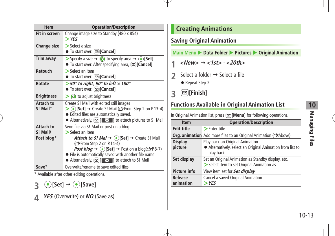 Managing Files10-1310Item Operation/DescriptionFit in screen Change image size to Standby (480 x 854)YES ＞Change size Select a size ＞To start over:  󱛠[Cancel]Trim away Specify a size  ＞  to specify area  [Set]To start over: After specifying area,  󱛠[Cancel]Retouch Select an item ＞To start over:  󱛠[Cancel]Rotate90° to right ＞, 90° to left or 180°To start over:  󱛠[Cancel]Brightness  ＞ to adjust brightnessAttach to  S! Mail*Create S! Mail with edited still images ＞[Set]  Create S! Mail ( From Step 2 on P.13-4)Edited files are automatically saved. 󱛠Alternatively,  󱛠[ ] to attach pictures to S! MailAttach to  S! Mail/Post blog*Send file via S! Mail or post on a blogSelect an item ＞Attach to S! Mai・    [Set]  Create S! Mail (From Step 2 on P.14-4)Post blog・    [Set]  Post on a blog( P.8-7)File is automatically saved with another file name 󱛠Alternatively,  󱛠[ ] to attach to S! MailSave* Overwrite/rename to save edited files* Available after other editing operations.3 [Set]  [Save]4 YES (Overwrite) or NO (Save as)Creating AnimationsSaving Original AnimationMain Menu  Data Folder  Pictures  Original Animation1 &lt;New&gt;  &lt;1st&gt; - &lt;20th&gt;2  Select a folder  Select a fileRepeat Step 2. 󱛠3 [Finish]Functions Available in Original Animation ListIn Original Animation list, press  [Menu] for following operations.Item Operation/DescriptionEdit title Enter title ＞Org. animation Add more files to an Original Animation ( Above)Display picturePlay back an Original AnimationAlternatively, select an Original Animation from list to  󱛠play back.Set display Set an Original Animation as Standby display, etc.Select item to set Original Animation as ＞Picture info View item set for Set displayRelease animationCancel a saved Original AnimationYES ＞