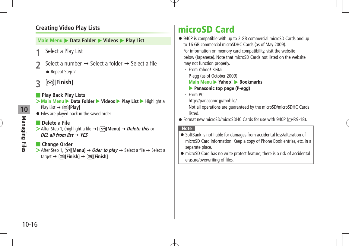 Managing Files10-1610Creating Video Play ListsMain Menu  Data Folder  Videos  Play List1  Select a Play List2  Select a number  Select a folder  Select a fileRepeat Step 2. 󱛠3 [Finish]Play Back Play Lists ■Main Menu ＞  Data Folder  Videos  Play List  Highlight a Play List  [Play]Files are played back in the saved order. 󱛠Delete a File ■After Step 1, (highlight a file  ＞)  [Menu]  Delete this or  DEL all from list  YESChange Order ■After Step 1,  ＞[Menu]  Oder to play  Select a file  Select a target  [Finish]  [Finish]microSD Card940P is compatible with up to 2 GB commercial microSD Cards and up  󱛠to 16 GB commercial microSDHC Cards (as of May 2009). For information on memory card compatibility, visit the website  below (Japanese). Note that microSD Cards not listed on the website may not function properly.From Yahoo! Keitai ・ P-egg (as of October 2009) Main Menu  Yahoo!  Bookmarks   Panasonic top page (P-egg)From PC ・ http://panasonic.jp/mobile/ Not all operations are guaranteed by the microSD/microSDHC Cards listed.Format new microSD/microSDHC Cards for use with 940P ( 󱛠P.9-18).NoteSoftBank is not liable for damages from accidental loss/alteration of  󱛠microSD Card information. Keep a copy of Phone Book entries, etc. in a separate place.microSD Card has no write protect feature; there is a risk of accidental  󱛠erasure/overwriting of files.