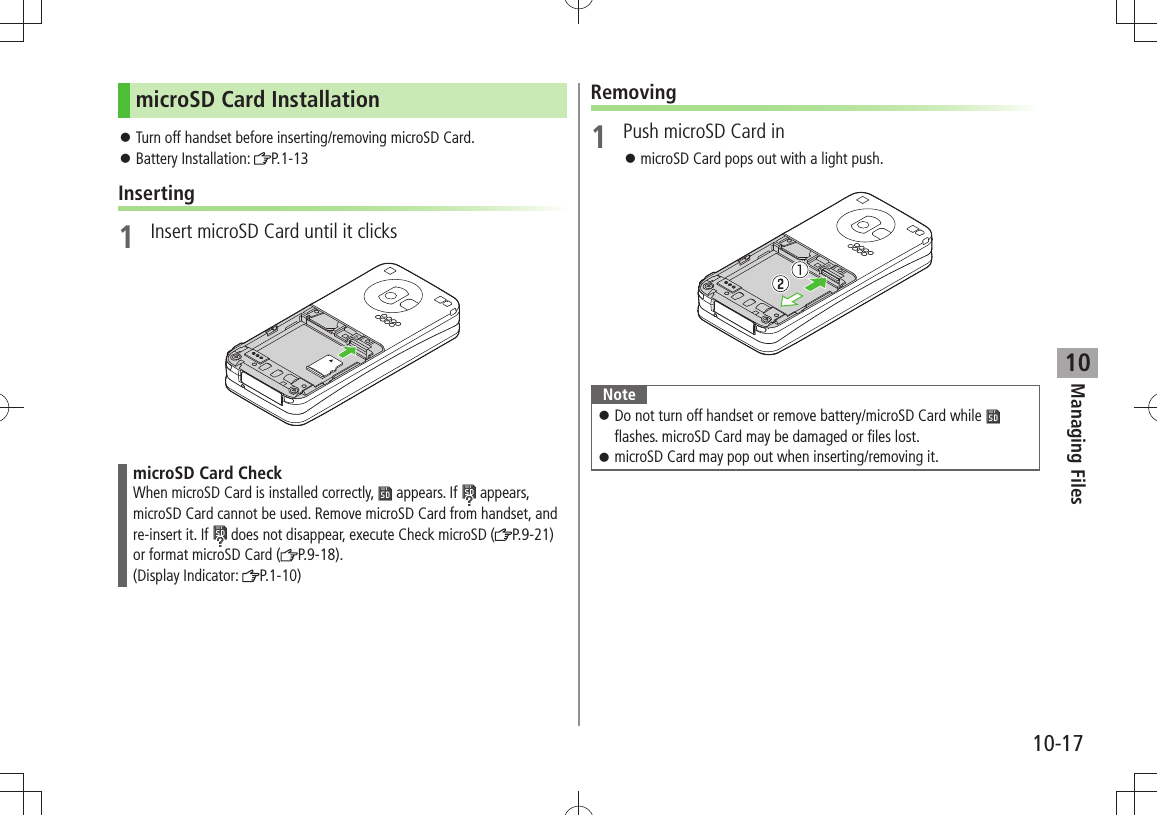 Managing Files10-1710microSD Card InstallationTurn off handset before inserting/removing microSD Card. 󱛠Battery Installation:  󱛠P.1-13Inserting1  Insert microSD Card until it clicksmicroSD Card CheckWhen microSD Card is installed correctly,   appears. If   appears, microSD Card cannot be used. Remove microSD Card from handset, and re-insert it. If   does not disappear, execute Check microSD ( P.9-21) or format microSD Card ( P.9-18).  (Display Indicator:  P.1-10)Removing1  Push microSD Card inmicroSD Card pops out with a light push. 󱛠NoteDo not turn off handset or remove battery/microSD Card while  󱛠 flashes. microSD Card may be damaged or files lost.microSD Card may pop out when inserting/removing it. 󱛠 