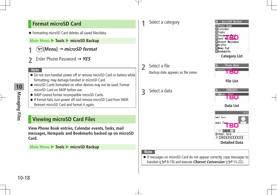 Managing Files10-1810Format microSD CardFormatting microSD Card deletes all saved files/data. 󱛠Main Menu  Tools  microSD Backup1 [Menu]  microSD format2  Enter Phone Password  YESNoteDo not turn handset power off or remove microSD Card or battery while  󱛠formatting; may damage handset or microSD Card.microSD Cards formatted on other devices may not be used. Format  󱛠microSD Card on 940P before use.940P cannot format incompatible microSD Cards. 󱛠If format fails, turn power off and remove microSD Card from 940P.  󱛠Reinsert microSD Card and format it again.Viewing microSD Card FilesView Phone Book entries, Calendar events, Tasks, mail messages, Notepads and Bookmarks backed up on microSD Card.Main Menu  Tools  microSD Backup1  Select a category2  Select a fileBackup date appears as file name.3  Select a dataNoteIf messages on microSD Card do not appear correctly, copy messages to  󱛠handset ( P.9-19) and execute Charset Conversion ( P.13-22).Category ListFile ListDetailed DataData ListTBDTBDTBDTBD