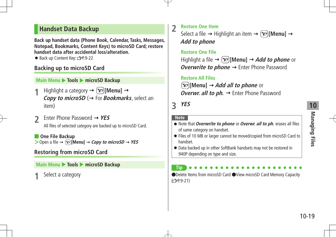 Managing Files10-1910Handset Data BackupBack up handset data (Phone Book, Calendar, Tasks, Messages, Notepad, Bookmarks, Content Keys) to microSD Card; restore handset data after accidental loss/alteration.Back up Content Key:  󱛠P.9-22Backing up to microSD CardMain Menu  Tools  microSD Backup1  Highlight a category  [Menu]  Copy to microSD ( For Bookmarks, select an item)2  Enter Phone Password  YESAll files of selected category are backed up to microSD Card.One File Backup ■Open a file ＞  [Menu]  Copy to microSD  YESRestoring from microSD CardMain Menu  Tools  microSD Backup1  Select a category2  Restore One ItemSelect a file  Highlight an item  [Menu]  Add to phone  Restore One FileHighlight a file  [Menu]  Add to phone or Overwrite to phone  Enter Phone Password Restore All Files[Menu]  Add all to phone or  Overwr. all to ph.  Enter Phone Password3 YESNoteNote that  󱛠Overwrite to phone or Overwr. all to ph. erases all files of same category on handset.Files of 10 MB or larger cannot be moved/copied from microSD Card to  󱛠handset.Data backed up in other SoftBank handsets may not be restored in  󱛠940P depending on type and size.Tip ●Delete Items from microSD Card ●View microSD Card Memory Capacity (P.9-21)