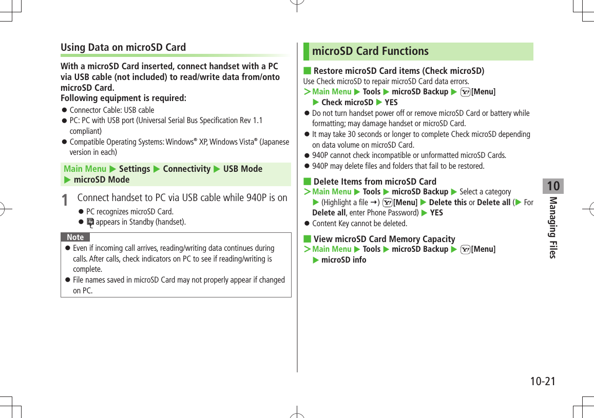 Managing Files10-2110Using Data on microSD CardWith a microSD Card inserted, connect handset with a PC via USB cable (not included) to read/write data from/onto microSD Card. Following equipment is required:Connector Cable: USB cable 󱛠PC: PC with USB port (Universal Serial Bus Specification Rev 1.1  󱛠compliant)Compatible Operating Systems: Windows 󱛠® XP, Windows Vista® (Japanese version in each)Main Menu  Settings  Connectivity  USB Mode   microSD Mode1  Connect handset to PC via USB cable while 940P is onPC recognizes microSD Card. 󱛠 󱛠 appears in Standby (handset).NoteEven if incoming call arrives, reading/writing data continues during  󱛠calls. After calls, check indicators on PC to see if reading/writing is complete.File names saved in microSD Card may not properly appear if changed  󱛠on PC.microSD Card FunctionsRestore microSD Card items (Check microSD) ■Use Check microSD to repair microSD Card data errors.Main Menu ＞  Tools  microSD Backup  [Menu]   Check microSD  YESDo not turn handset power off or remove microSD Card or battery while  󱛠formatting; may damage handset or microSD Card.It may take 30 seconds or longer to complete Check microSD depending  󱛠on data volume on microSD Card.940P cannot check incompatible or unformatted microSD Cards. 󱛠940P may delete files and folders that fail to be restored. 󱛠Delete Items from microSD Card ■Main Menu ＞  Tools  microSD Backup  Select a category   (Highlight a file )  [Menu]  Delete this or Delete all ( For Delete all, enter Phone Password)  YESContent Key cannot be deleted. 󱛠View microSD Card Memory Capacity ■Main Menu ＞  Tools  microSD Backup  [Menu]   microSD info