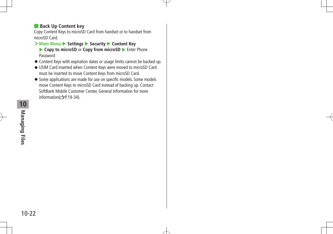 Managing Files10-2210Back Up Content key ■Copy Content Keys to microSD Card from handset or to handset from microSD Card.Main Menu ＞  Settings  Security  Content Key   Copy to microSD or Copy from microSD  Enter Phone PasswordContent Keys with expiration dates or usage limits cannot be backed up. 󱛠USIM Card inserted when Content Keys were moved to microSD Card  󱛠must be inserted to move Content Keys from microSD Card.Some applications are made for use on specific models. Some models  󱛠move Content Keys to microSD Card instead of backing up. Contact SoftBank Mobile Customer Center, General Information for more information( P.19-34). 