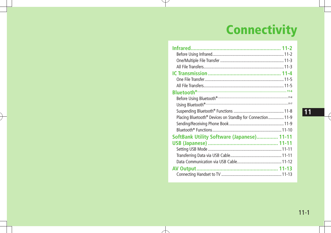 1111-1ConnectivityInfrared ............................................................... 11-2Before Using Infrared ................................................................11-2One/Multiple File Transfer .........................................................11-3All File Transfers........................................................................11-3IC Transmission ................................................... 11-4One File Transfer .......................................................................11-5All File Transfers........................................................................11-5Bluetooth® ............................................................................................................................. 11-6Before Using Bluetooth® ..............................................................................................................................11-6Using Bluetooth® ....................................................................................................................................................11-7Suspending Bluetooth® Functions .............................................11-8Placing Bluetooth® Devices on Standby for Connection ..............11-9Sending/Receiving Phone Book .................................................11-9Bluetooth® Functions ..............................................................11-10SoftBank Utility Software (Japanese) ............... 11-11USB (Japanese) ................................................. 11-11Setting USB Mode ..................................................................11-11Transferring Data via USB Cable ..............................................11-11Data Communication via USB Cable........................................11-12AV Output ......................................................... 11-13Connecting Handset to TV ......................................................11-13