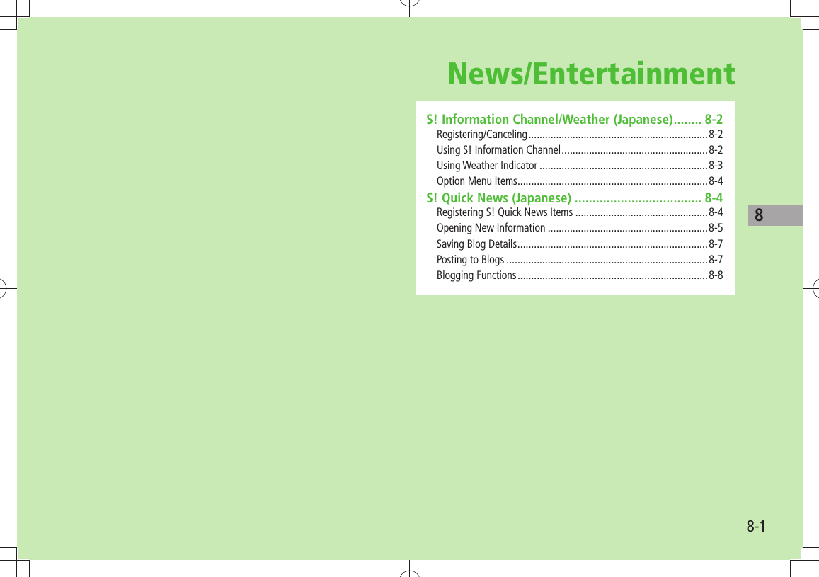 88-1News/EntertainmentS! Information Channel/Weather (Japanese) ........ 8-2Registering/Canceling ................................................................. 8-2Using S! Information Channel .....................................................8-2Using Weather Indicator .............................................................8-3Option Menu Items .....................................................................8-4S! Quick News (Japanese) .................................... 8-4Registering S! Quick News Items ................................................8-4Opening New Information ..........................................................8-5Saving Blog Details .....................................................................8-7Posting to Blogs .........................................................................8-7Blogging Functions .....................................................................8-8