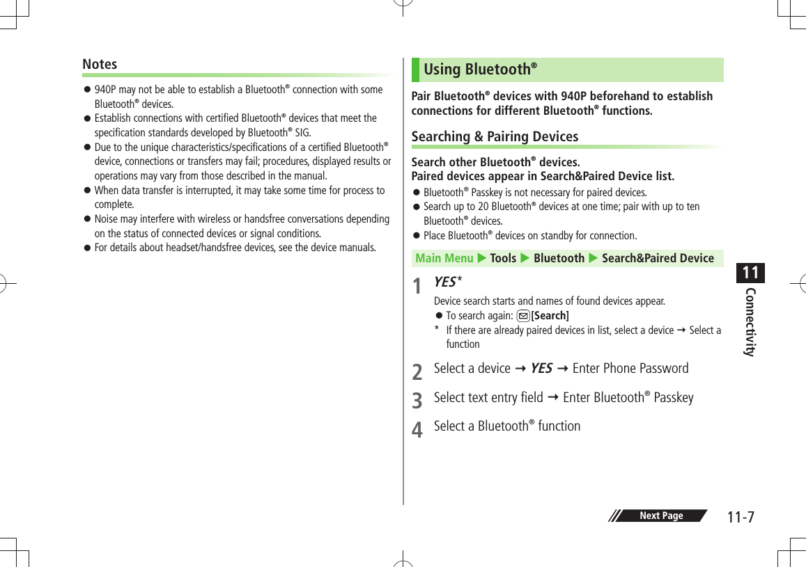 Connectivity11-711Notes 940P may not be able to establish a Bluetooth 󱛠® connection with some Bluetooth® devices. Establish connections with certified Bluetooth 󱛠® devices that meet the specification standards developed by Bluetooth® SIG. Due to the unique characteristics/specifications of a certified Bluetooth 󱛠® device, connections or transfers may fail; procedures, displayed results or operations may vary from those described in the manual. When data transfer is interrupted, it may take some time for process to  󱛠complete. Noise may interfere with wireless or handsfree conversations depending  󱛠on the status of connected devices or signal conditions. For details about headset/handsfree devices, see the device manuals. 󱛠Using Bluetooth®Pair Bluetooth® devices with 940P beforehand to establish connections for different Bluetooth® functions.Searching &amp; Pairing DevicesSearch other Bluetooth® devices.  Paired devices appear in Search&amp;Paired Device list. Bluetooth 󱛠® Passkey is not necessary for paired devices.Search up to 20 Bluetooth 󱛠® devices at one time; pair with up to ten Bluetooth® devices.Place Bluetooth 󱛠® devices on standby for connection.Main Menu  Tools  Bluetooth  Search&amp;Paired Device1 YES*Device search starts and names of found devices appear.To search again:  󱛠[Search]*  If there are already paired devices in list, select a device  Select a function2  Select a device  YES  Enter Phone Password3  Select text entry field  Enter Bluetooth® Passkey 4  Select a Bluetooth® function Next Page