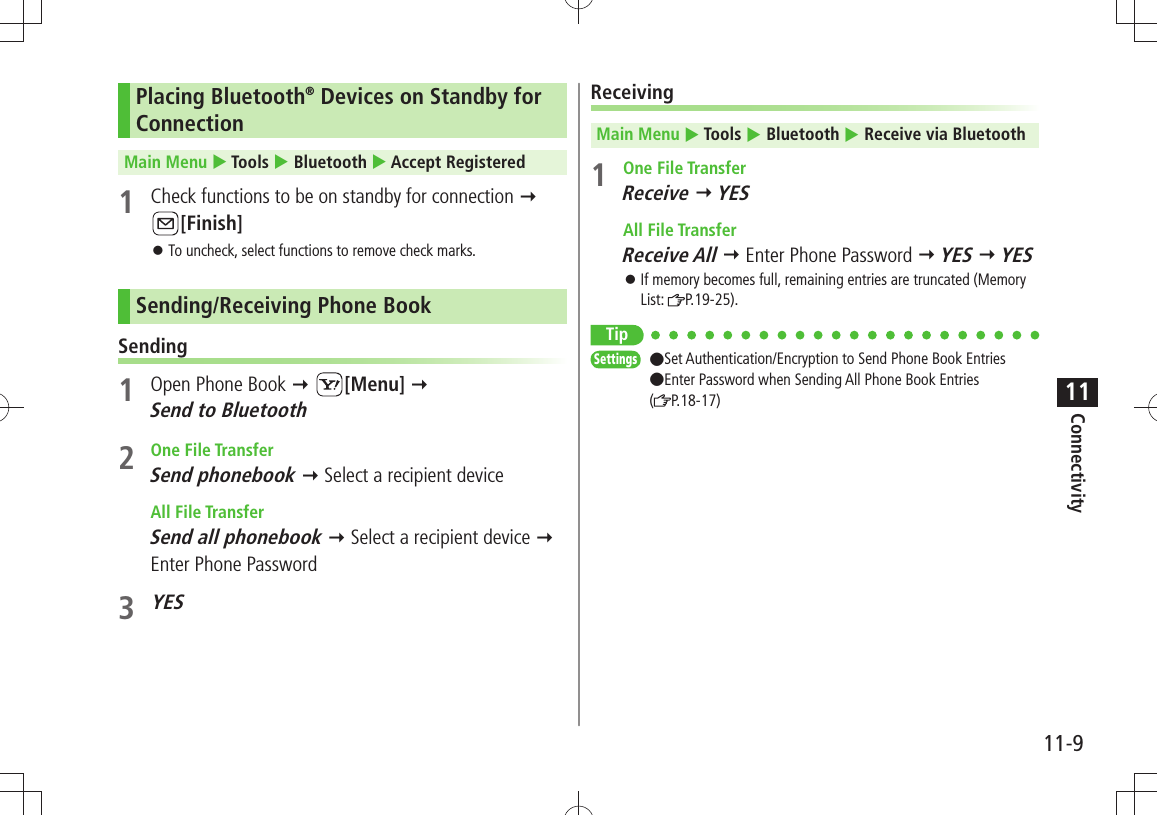 Connectivity11-911Placing Bluetooth® Devices on Standby for ConnectionMain Menu  Tools  Bluetooth  Accept Registered1  Check functions to be on standby for connection  [Finish]To uncheck, select functions to remove check marks. 󱛠Sending/Receiving Phone BookSending1  Open Phone Book  [Menu]   Send to Bluetooth2 One File TransferSend phonebook  Select a recipient device All File TransferSend all phonebook  Select a recipient device  Enter Phone Password3 YESReceivingMain Menu  Tools  Bluetooth  Receive via Bluetooth1 One File TransferReceive  YES All File TransferReceive All  Enter Phone Password  YES  YESIf memory becomes full, remaining entries are truncated (Memory  󱛠List:  P.19-25).TipSettings  ●Set Authentication/Encryption to Send Phone Book Entries  ●Enter Password when Sending All Phone Book Entries  (P.18-17)