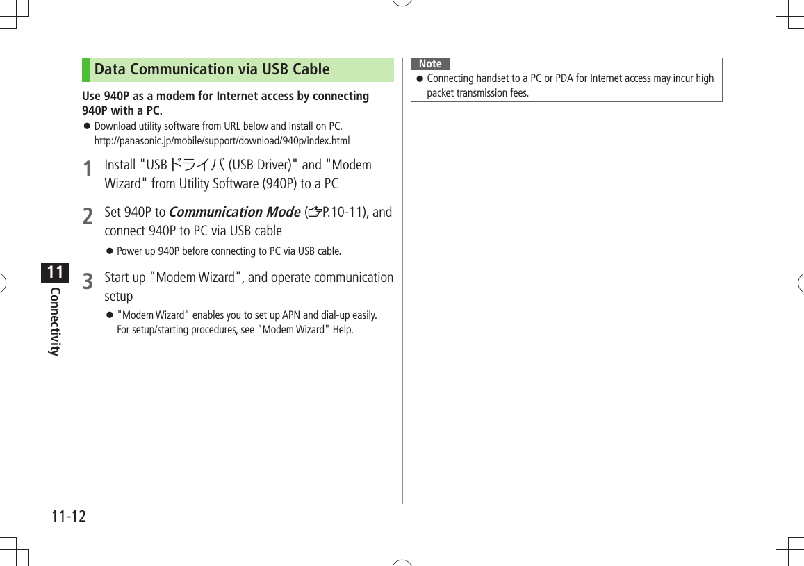 Connectivity11-1211Data Communication via USB CableUse 940P as a modem for Internet access by connecting 940P with a PC.Download utility software from URL below and install on PC.  󱛠http://panasonic.jp/mobile/support/download/940p/index.html1 Install &quot;USBドライバ (USB Driver)&quot; and &quot;Modem Wizard&quot; from Utility Software (940P) to a PC2  Set 940P to Communication Mode ( P.10-11), and connect 940P to PC via USB cablePower up 940P before connecting to PC via USB cable. 󱛠3  Start up &quot;Modem Wizard&quot;, and operate communication setup&quot;Modem Wizard&quot; enables you to set up APN and dial-up easily.  󱛠For setup/starting procedures, see &quot;Modem Wizard&quot; Help.NoteConnecting handset to a PC or PDA for Internet access may incur high  󱛠packet transmission fees.