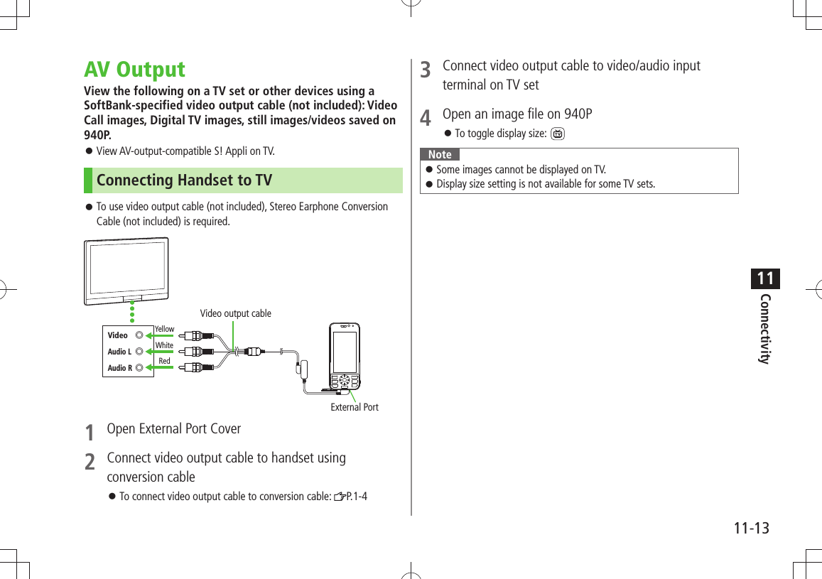 Connectivity11-1311AV OutputView the following on a TV set or other devices using a SoftBank-specified video output cable (not included): Video Call images, Digital TV images, still images/videos saved on 940P. View AV-output-compatible S! Appli on TV. 󱛠Connecting Handset to TVTo use video output cable (not included), Stereo Earphone Conversion  󱛠Cable (not included) is required.1  Open External Port Cover2  Connect video output cable to handset using conversion cableTo connect video output cable to conversion cable:  󱛠P.1-4External PortYellowWhiteRedVideo output cableVideo ◎Audio L ◎Audio R ◎3  Connect video output cable to video/audio input terminal on TV set4  Open an image file on 940PTo toggle display size: 󱛠 NoteSome images cannot be displayed on TV. 󱛠Display size setting is not available for some TV sets. 󱛠