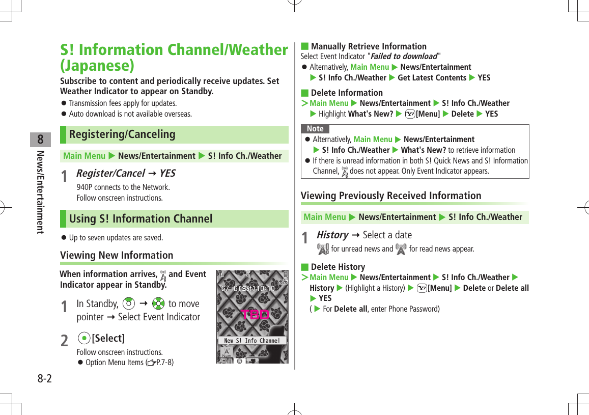 News/Entertainment8-28S! Information Channel/Weather (Japanese)Subscribe to content and periodically receive updates. Set Weather Indicator to appear on Standby.Transmission fees apply for updates. 󱛠Auto download is not available overseas. 󱛠Registering/CancelingMain Menu  News/Entertainment  S! Info Ch./Weather1 Register/Cancel  YES940P connects to the Network.Follow onscreen instructions.Using S! Information ChannelUp to seven updates are saved. 󱛠Viewing New InformationWhen information arrives,   and Event  Indicator appear in Standby.1 In Standby,      to move  pointer  Select Event Indicator2 [Select]Follow onscreen instructions.Option Menu Items ( 󱛠P.7-8)Manually Retrieve Information ■Select Event Indicator &quot;Failed to download&quot;Alternatively,  󱛠Main Menu  News/Entertainment   S! Info Ch./Weather  Get Latest Contents  YESDelete Information ■Main Menu ＞  News/Entertainment  S! Info Ch./Weather   Highlight What&apos;s New?  [Menu]  Delete  YESNoteAlternatively,  󱛠Main Menu  News/Entertainment   S! Info Ch./Weather  What&apos;s New? to retrieve informationIf there is unread information in both S! Quick News and S! Information  󱛠Channel,   does not appear. Only Event Indicator appears.Viewing Previously Received InformationMain Menu  News/Entertainment  S! Info Ch./Weather1 History  Select a date for unread news and   for read news appear.Delete History ■Main Menu ＞  News/Entertainment  S! Info Ch./Weather  History  (Highlight a History)  [Menu]  Delete or Delete all  YES  (  For Delete all, enter Phone Password)TBD