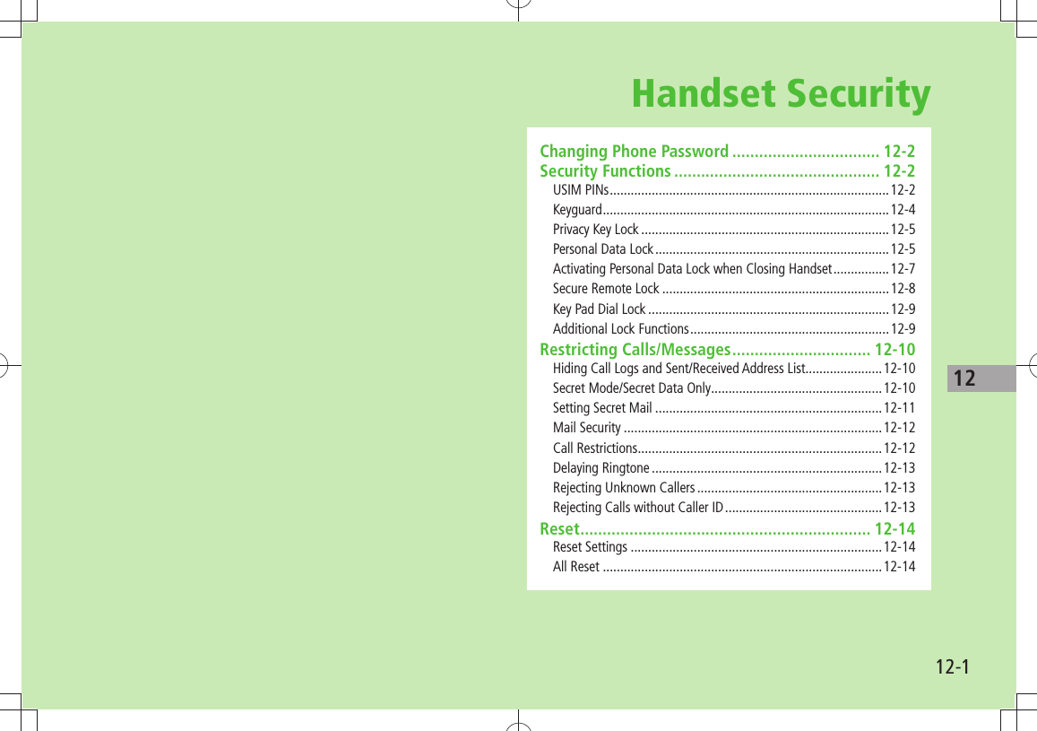 1212-1Handset SecurityChanging Phone Password ................................. 12-2Security Functions .............................................. 12-2USIM PINs ................................................................................12-2Keyguard ..................................................................................12-4Privacy Key Lock .......................................................................12-5Personal Data Lock ...................................................................12-5Activating Personal Data Lock when Closing Handset ................12-7Secure Remote Lock .................................................................12-8Key Pad Dial Lock .....................................................................12-9Additional Lock Functions .........................................................12-9Restricting Calls/Messages ............................... 12-10Hiding Call Logs and Sent/Received Address List......................12-10Secret Mode/Secret Data Only .................................................12-10Setting Secret Mail .................................................................12-11Mail Security ..........................................................................12-12Call Restrictions ......................................................................12-12Delaying Ringtone ..................................................................12-13Rejecting Unknown Callers .....................................................12-13Rejecting Calls without Caller ID .............................................12-13Reset ................................................................. 12-14Reset Settings ........................................................................12-14All Reset ................................................................................12-14