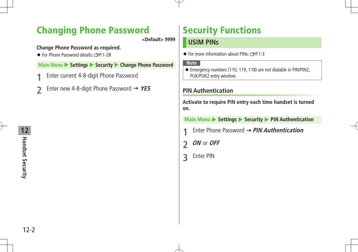 12-2Handset Security12Changing Phone Password&lt;Default&gt; 9999Change Phone Password as required.For Phone Password details:  󱛠P.1-28Main Menu  Settings  Security  Change Phone Password1  Enter current 4-8-digit Phone Password2  Enter new 4-8-digit Phone Password  YESSecurity FunctionsUSIM PINsFor more information about PINs:  󱛠P.1-3NoteEmergency numbers (110, 119, 118) are not dialable in PIN/PIN2,   󱛠PUK/PUK2 entry window.PIN AuthenticationActivate to require PIN entry each time handset is turned on.Main Menu  Settings  Security  PIN Authentication1  Enter Phone Password  PIN Authentication2 ON or OFF3 Enter PIN