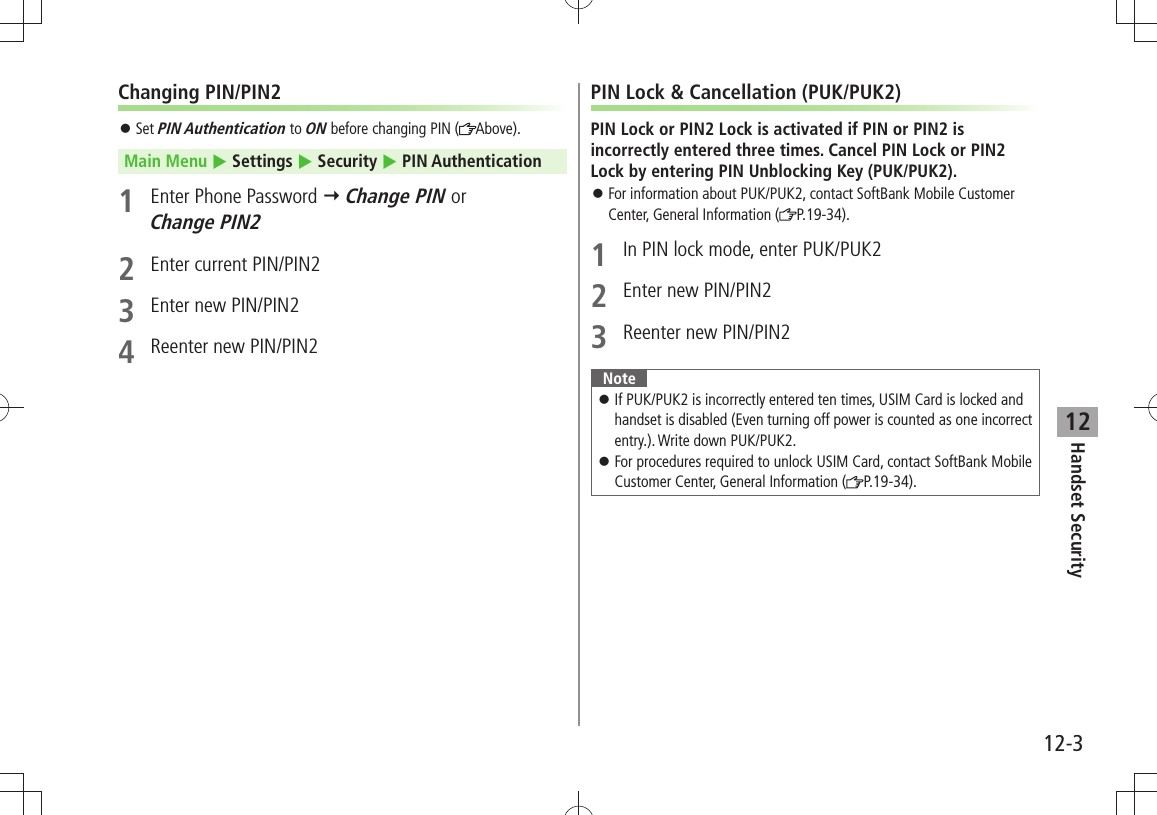 Handset Security12-312Changing PIN/PIN2Set  󱛠PIN Authentication to ON before changing PIN ( Above).Main Menu  Settings  Security  PIN Authentication1  Enter Phone Password  Change PIN or  Change PIN22  Enter current PIN/PIN23  Enter new PIN/PIN24  Reenter new PIN/PIN2PIN Lock &amp; Cancellation (PUK/PUK2)PIN Lock or PIN2 Lock is activated if PIN or PIN2 is incorrectly entered three times. Cancel PIN Lock or PIN2 Lock by entering PIN Unblocking Key (PUK/PUK2).For information about PUK/PUK2, contact SoftBank Mobile Customer  󱛠Center, General Information ( P.19-34).1  In PIN lock mode, enter PUK/PUK22  Enter new PIN/PIN23  Reenter new PIN/PIN2NoteIf PUK/PUK2 is incorrectly entered ten times, USIM Card is locked and  󱛠handset is disabled (Even turning off power is counted as one incorrect entry.). Write down PUK/PUK2.For procedures required to unlock USIM Card, contact SoftBank Mobile  󱛠Customer Center, General Information ( P.19-34).